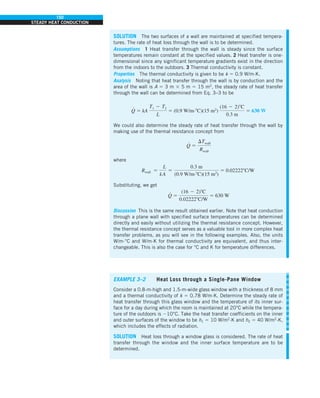 150
STEADY HEAT CONDUCTION
SOLUTION The two surfaces of a wall are maintained at specified tempera-
tures. The rate of heat loss through the wall is to be determined.
Assumptions 1 Heat transfer through the wall is steady since the surface
temperatures remain constant at the specified values. 2 Heat transfer is one-
dimensional since any significant temperature gradients exist in the direction
from the indoors to the outdoors. 3 Thermal conductivity is constant.
Properties The thermal conductivity is given to be k 5 0.9 W/m·K.
Analysis Noting that heat transfer through the wall is by conduction and the
area of the wall is A 5 3 m 3 5 m 5 15 m2
, the steady rate of heat transfer
through the wall can be determined from Eq. 3–3 to be
Q
#
5 kA
T1 2 T2
L
5 (0.9 W/m·8C)(15 m2
)
(16 2 2)8C
0.3 m
5 630 W
We could also determine the steady rate of heat transfer through the wall by
making use of the thermal resistance concept from
Q
#
5
DTwall
Rwall
where
Rwall 5
L
kA
5
0.3 m
(0.9 W/m.8C)(15 m2
)
5 0.022228C/W
Substituting, we get
Q
#
5
(16 2 2)8C
0.022228C/W
5 630 W
Discussion This is the same result obtained earlier. Note that heat conduction
through a plane wall with specified surface temperatures can be determined
directly and easily without utilizing the thermal resistance concept. However,
the thermal resistance concept serves as a valuable tool in more complex heat
transfer problems, as you will see in the following examples. Also, the units
W/m·°C and W/m·K for thermal conductivity are equivalent, and thus inter-
changeable. This is also the case for °C and K for temperature differences.
EXAMPLE 3–2 Heat Loss through a Single-Pane Window
Consider a 0.8-m-high and 1.5-m-wide glass window with a thickness of 8 mm
and a thermal conductivity of k 5 0.78 W/m·K. Determine the steady rate of
heat transfer through this glass window and the temperature of its inner sur-
face for a day during which the room is maintained at 20°C while the tempera-
ture of the outdoors is 210°C. Take the heat transfer coefficients on the inner
and outer surfaces of the window to be h1 5 10 W/m2
·K and h2 5 40 W/m2
·K,
which includes the effects of radiation.
SOLUTION Heat loss through a window glass is considered. The rate of heat
transfer through the window and the inner surface temperature are to be
determined.
 