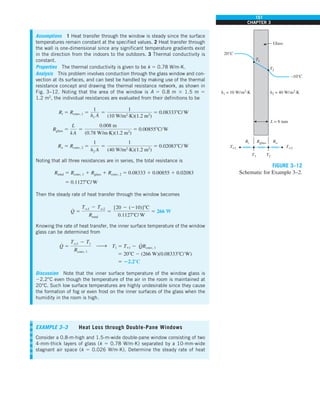 151
CHAPTER 3
Assumptions 1 Heat transfer through the window is steady since the surface
temperatures remain constant at the specified values. 2 Heat transfer through
the wall is one-dimensional since any significant temperature gradients exist
in the direction from the indoors to the outdoors. 3 Thermal conductivity is
constant.
Properties The thermal conductivity is given to be k 5 0.78 W/m·K.
Analysis This problem involves conduction through the glass window and con-
vection at its surfaces, and can best be handled by making use of the thermal
resistance concept and drawing the thermal resistance network, as shown in
Fig. 3–12. Noting that the area of the window is A 5 0.8 m 3 1.5 m 5
1.2 m2
, the individual resistances are evaluated from their definitions to be
Ri 5 Rconv, 1 5
1
h1 A
5
1
(10 W/m2
·K)(1.2 m2
)
5 0.083338C/W
Rglass 5
L
kA
5
0.008 m
(0.78 W/m·K)(1.2 m2
)
5 0.008558C/W
Ro 5 Rconv, 2 5
1
h2 A
5
1
(40 W/m2
·K)(1.2 m2
)
5 0.020838C/W
Noting that all three resistances are in series, the total resistance is
Rtotal 5 Rconv, 1 1 Rglass 1 Rconv, 2 5 0.08333 1 0.00855 1 0.02083
5 0.11278C/W
Then the steady rate of heat transfer through the window becomes
Q
#
5
Tq1 2 Tq2
Rtotal
5
[20 2 (210)]8C
0.11278C/ W
5 266 W
Knowing the rate of heat transfer, the inner surface temperature of the window
glass can be determined from
Q
#
5
Tq1 2 T1
Rconv, 1
h T1 5 T`1 2 Q
#
Rconv, 1
5 208C 2 (266 W)(0.083338C/W)
5 22.28C
Discussion Note that the inner surface temperature of the window glass is
22.2°C even though the temperature of the air in the room is maintained at
20°C. Such low surface temperatures are highly undesirable since they cause
the formation of fog or even frost on the inner surfaces of the glass when the
humidity in the room is high.
T2
Rglass Ro
L = 8 mm
Ri
T1 T2
T1
h1 = 10 W/m2
·K h2 = 40 W/m2
·K
Glass
20°C
–10°C
T`1 T`2
FIGURE 3–12
Schematic for Example 3–2.
EXAMPLE 3–3 Heat Loss through Double-Pane Windows
Consider a 0.8-m-high and 1.5-m-wide double-pane window consisting of two
4-mm-thick layers of glass (k 5 0.78 W/m·K) separated by a 10-mm-wide
stagnant air space (k 5 0.026 W/m·K). Determine the steady rate of heat
 