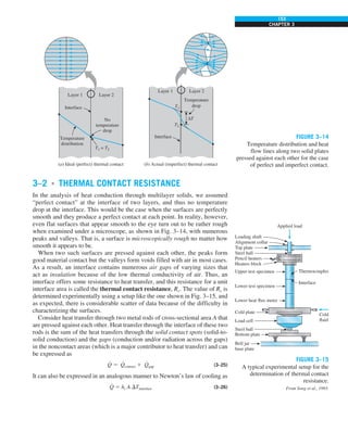 153
CHAPTER 3
3–2 ■
THERMAL CONTACT RESISTANCE
In the analysis of heat conduction through multilayer solids, we assumed
“perfect contact” at the interface of two layers, and thus no temperature
drop at the interface. This would be the case when the surfaces are perfectly
smooth and they produce a perfect contact at each point. In reality, however,
even flat surfaces that appear smooth to the eye turn out to be rather rough
when examined under a microscope, as shown in Fig. 3–14, with numerous
peaks and valleys. That is, a surface is microscopically rough no matter how
smooth it appears to be.
When two such surfaces are pressed against each other, the peaks form
good material contact but the valleys form voids filled with air in most cases.
As a result, an interface contains numerous air gaps of varying sizes that
act as insulation because of the low thermal conductivity of air. Thus, an
interface offers some resistance to heat transfer, and this resistance for a unit
interface area is called the thermal contact resistance, Rc. The value of Rc is
determined experimentally using a setup like the one shown in Fig. 3–15, and
as expected, there is considerable scatter of data because of the difficulty in
characterizing the surfaces.
Consider heat transfer through two metal rods of cross-sectional area A that
are pressed against each other. Heat transfer through the interface of these two
rods is the sum of the heat transfers through the solid contact spots (solid-to-
solid conduction) and the gaps (conduction and/or radiation across the gaps)
in the noncontact areas (which is a major contributor to heat transfer) and can
be expressed as
Q
#
5 Q
#
contact 1 Q
#
gap (3–25)
It can also be expressed in an analogous manner to Newton’s law of cooling as
Q
#
5 hc A DTinterface (3–26)
FIGURE 3–14
Temperature distribution and heat
flow lines along two solid plates
pressed against each other for the case
of perfect and imperfect contact.
Layer 1
(a) Ideal (perfect) thermal contact (b) Actual (imperfect) thermal contact
Layer 2
Layer 1 Layer 2
Temperature
drop
ΔT
No
temperature
drop
Temperature
distribution
Interface
T1 = T2
T1
T2
Interface
Cold
fluid
Applied load
Loading shaft
Alignment collar
Top plate
Steel ball
Pencil heaters
Heaters block
Bell jar
base plate
Bottom plate
Steel ball
Lower heat flux meter
Lower test specimen
Upper test specimen
Load cell
Cold plate
Thermocouples
Interface
FIGURE 3–15
A typical experimental setup for the
determination of thermal contact
resistance.
From Song et al., 1993.
 