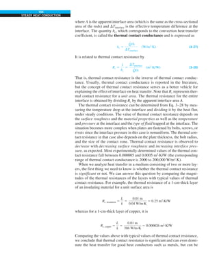 154
STEADY HEAT CONDUCTION
where A is the apparent interface area (which is the same as the cross-sectional
area of the rods) and DTinterface is the effective temperature difference at the
interface. The quantity hc, which corresponds to the convection heat transfer
coefficient, is called the thermal contact conductance and is expressed as
hc 5
Q
#
/A
DTinterface
(W/m2
·K) (3–27)
It is related to thermal contact resistance by
Rc 5
1
hc
5
DTinterface
Q
#
/A
(m2
·K/W) (3–28)
That is, thermal contact resistance is the inverse of thermal contact conduc-
tance. Usually, thermal contact conductance is reported in the literature,
but the concept of thermal contact resistance serves as a better vehicle for
explaining the effect of interface on heat transfer. Note that Rc represents ther-
mal contact resistance for a unit area. The thermal resistance for the entire
interface is obtained by dividing Rc by the apparent interface area A.
The thermal contact resistance can be determined from Eq. 3–28 by mea-
suring the temperature drop at the interface and dividing it by the heat flux
under steady conditions. The value of thermal contact resistance depends on
the surface roughness and the material properties as well as the temperature
and pressure at the interface and the type of fluid trapped at the interface. The
situation becomes more complex when plates are fastened by bolts, screws, or
rivets since the interface pressure in this case is nonuniform. The thermal con-
tact resistance in that case also depends on the plate thickness, the bolt radius,
and the size of the contact zone. Thermal contact resistance is observed to
decrease with decreasing surface roughness and increasing interface pres-
sure, as expected. Most experimentally determined values of the thermal con-
tact resistance fall between 0.000005 and 0.0005 m2
·K/W (the corresponding
range of thermal contact conductance is 2000 to 200,000 W/m2
·K).
When we analyze heat transfer in a medium consisting of two or more lay-
ers, the first thing we need to know is whether the thermal contact resistance
is significant or not. We can answer this question by comparing the magni-
tudes of the thermal resistances of the layers with typical values of thermal
contact resistance. For example, the thermal resistance of a 1-cm-thick layer
of an insulating material for a unit surface area is
Rc, insulation 5
L
k
5
0.01 m
0.04 W/m·K
5 0.25 m2
·K/W
whereas for a 1-cm-thick layer of copper, it is
Rc, copper 5
L
k
5
0.01 m
386 W/m·K
5 0.000026 m2
·K/W
Comparing the values above with typical values of thermal contact resistance,
we conclude that thermal contact resistance is significant and can even domi-
nate the heat transfer for good heat conductors such as metals, but can be
 