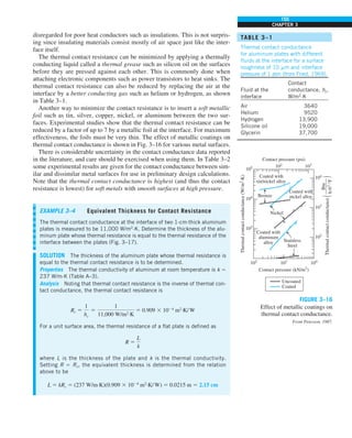 155
CHAPTER 3
disregarded for poor heat conductors such as insulations. This is not surpris-
ing since insulating materials consist mostly of air space just like the inter-
face itself.
The thermal contact resistance can be minimized by applying a thermally
conducting liquid called a thermal grease such as silicon oil on the surfaces
before they are pressed against each other. This is commonly done when
attaching electronic components such as power transistors to heat sinks. The
thermal contact resistance can also be reduced by replacing the air at the
interface by a better conducting gas such as helium or hydrogen, as shown
in Table 3–1.
Another way to minimize the contact resistance is to insert a soft metallic
foil such as tin, silver, copper, nickel, or aluminum between the two sur-
faces. Experimental studies show that the thermal contact resistance can be
reduced by a factor of up to 7 by a metallic foil at the interface. For maximum
effectiveness, the foils must be very thin. The effect of metallic coatings on
thermal contact conductance is shown in Fig. 3–16 for various metal surfaces.
There is considerable uncertainty in the contact conductance data reported
in the literature, and care should be exercised when using them. In Table 3–2
some experimental results are given for the contact conductance between sim-
ilar and dissimilar metal surfaces for use in preliminary design calculations.
Note that the thermal contact conductance is highest (and thus the contact
resistance is lowest) for soft metals with smooth surfaces at high pressure.
EXAMPLE 3–4 Equivalent Thickness for Contact Resistance
The thermal contact conductance at the interface of two 1-cm-thick aluminum
plates is measured to be 11,000 W/m2
·K. Determine the thickness of the alu-
minum plate whose thermal resistance is equal to the thermal resistance of the
interface between the plates (Fig. 3–17).
SOLUTION The thickness of the aluminum plate whose thermal resistance is
equal to the thermal contact resistance is to be determined.
Properties The thermal conductivity of aluminum at room temperature is k 5
237 W/m·K (Table A–3).
Analysis Noting that thermal contact resistance is the inverse of thermal con-
tact conductance, the thermal contact resistance is
Rc 5
1
hc
5
1
11,000 W/m2
·K
5 0.909 3 1024
m2
·K/W
For a unit surface area, the thermal resistance of a flat plate is defined as
R 5
L
k
where L is the thickness of the plate and k is the thermal conductivity.
Setting R 5 Rc, the equivalent thickness is determined from the relation
above to be
L 5 kRc 5 (237 W/m·K)(0.909 3 1024
m2
·K/ W) 5 0.0215 m 5 2.15 cm
105 102
103
Bronze
Uncoated
Coated with
nickel alloy
Coated with
aluminum
alloy
Nickel
Stainless
Steel
Coated with
tin/nickel alloy
104
103
Thermal
contact
conductance
(W/
m
2
·K)
Thermal
contact
conductance
Btu
——–—
h·ft
2
·°F
(
)
104
103
102
102
103
Contact pressure (kN/m2
)
Contact pressure (psi)
104
Coated
FIGURE 3–16
Effect of metallic coatings on
thermal contact conductance.
From Peterson, 1987.
TABLE 3–1
Thermal contact conductance
for aluminum plates with different
fluids at the interface for a surface
roughness of 10 mm and interface
pressure of 1 atm (from Fried, 1969).
Contact
Fluid at the conductance, hc,
interface W/m2
·K
Air 3640
Helium 9520
Hydrogen 13,900
Silicone oil 19,000
Glycerin 37,700
 