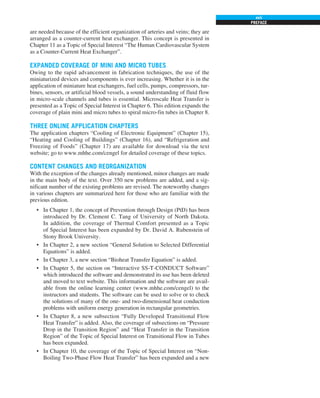 PREFACE
xvii
are needed because of the efficient organization of arteries and veins; they are
arranged as a counter-current heat exchanger. This concept is presented in
Chapter 11 as a Topic of Special Interest “The Human Cardiovascular System
as a Counter-Current Heat Exchanger”.
EXPANDED COVERAGE OF MINI AND MICRO TUBES
Owing to the rapid advancement in fabrication techniques, the use of the
miniaturized devices and components is ever increasing. Whether it is in the
application of miniature heat exchangers, fuel cells, pumps, compressors, tur-
bines, sensors, or artificial blood vessels, a sound understanding of fluid flow
in micro-scale channels and tubes is essential. Microscale Heat Transfer is
presented as a Topic of Special Interest in Chapter 6. This edition expands the
coverage of plain mini and micro tubes to spiral micro-fin tubes in Chapter 8.
THREE ONLINE APPLICATION CHAPTERS
The application chapters “Cooling of Electronic Equipment” (Chapter 15),
“Heating and Cooling of Buildings” (Chapter 16), and “Refrigeration and
Freezing of Foods” (Chapter 17) are available for download via the text
website; go to www.mhhe.com/cengel for detailed coverage of these topics.
CONTENT CHANGES AND REORGANIZATION
With the exception of the changes already mentioned, minor changes are made
in the main body of the text. Over 350 new problems are added, and a sig-
nificant number of the existing problems are revised. The noteworthy changes
in various chapters are summarized here for those who are familiar with the
previous edition.
• In Chapter 1, the concept of Prevention through Design (PtD) has been
introduced by Dr. Clement C. Tang of University of North Dakota.
In addition, the coverage of Thermal Comfort presented as a Topic
of Special Interest has been expanded by Dr. David A. Rubenstein of
Stony Brook University.
• In Chapter 2, a new section “General Solution to Selected Differential
Equations” is added.
• In Chapter 3, a new section “Bioheat Transfer Equation” is added.
• In Chapter 5, the section on “Interactive SS-T-CONDUCT Software”
which introduced the software and demonstrated its use has been deleted
and moved to text website. This information and the software are avail-
able from the online learning center (www.mhhe.com/cengel) to the
instructors and students. The software can be used to solve or to check
the solutions of many of the one- and two-dimensional heat conduction
problems with uniform energy generation in rectangular geometries.
• In Chapter 8, a new subsection “Fully Developed Transitional Flow
Heat Transfer” is added. Also, the coverage of subsections on “Pressure
Drop in the Transition Region” and “Heat Transfer in the Transition
Region” of the Topic of Special Interest on Transitional Flow in Tubes
has been expanded.
• In Chapter 10, the coverage of the Topic of Special Interest on “Non-
Boiling Two-Phase Flow Heat Transfer” has been expanded and a new
 