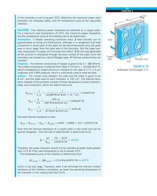 157
CHAPTER 3
of the transistor is not to exceed 70°C, determine the maximum power each
transistor can dissipate safely, and the temperature jump at the case-plate
interface.
SOLUTION Four identical power transistors are attached on a copper plate.
For a maximum case temperature of 70°C, the maximum power dissipation
and the temperature jump at the interface are to be determined.
Assumptions 1 Steady operating conditions exist. 2 Heat transfer can be
approximated as being one-dimensional, although it is recognized that heat
conduction in some parts of the plate will be two-dimensional since the plate
area is much larger than the base area of the transistor. But the large ther-
mal conductivity of copper will minimize this effect. 3 All the heat generated
at the junction is dissipated through the back surface of the plate since the
transistors are covered by a thick Plexiglas layer. 4 Thermal conductivities are
constant.
Properties The thermal conductivity of copper is given to be k 5 386 W/m·K.
The contact conductance is obtained from Table 3–2 to be hc 5 42,000 W/m2
·K,
which corresponds to copper-aluminum interface for the case of 1.17–1.4 mm
roughness and 5 MPa pressure, which is sufficiently close to what we have.
Analysis The contact area between the case and the plate is given to be
8 cm2
, and the plate area for each transistor is 100 cm2
. The thermal resis-
tance network of this problem consists of three resistances in series (interface,
plate, and convection), which are determined to be
Rinterface 5
1
hc Ac
5
1
(42,000 W/m2
·K)(8 3 1024
m2
)
5 0.0308C/W
Rplate 5
L
k A
5
0.01 m
(386 W/m·K)(0.01 m2
)
5 0.00268C/W
Rconv 5
1
ho A
5
1
(25 W/m2
·K)(0.01 m2
)
5 4.08C/W
The total thermal resistance is then
Rtotal 5 Rinterface 1 Rplate 1 Rambient 5 0.030 1 0.0026 1 4.0 5 4.03268C/W
Note that the thermal resistance of a copper plate is very small and can be
ignored altogether. Then the rate of heat transfer is determined to be
Q
#
5
DT
Rtotal
5
(70 2 20)8C
4.03268C/ W
5 12.4 W
Therefore, the power transistor should not be operated at power levels greater
than 12.4 W if the case temperature is not to exceed 70°C.
The temperature jump at the interface is determined from
DTinterface 5 Q
#
Rinterface 5 (12.4 W)(0.0308C/W) 5 0.378C
which is not very large. Therefore, even if we eliminate the thermal contact
resistance at the interface completely, we lower the operating temperature of
the transistor in this case by less than 0.4°C.
20°C
Copper
plate
20 cm
1 cm
Plexiglas cover
70°C
FIGURE 3–18
Schematic for Example 3–5.
 