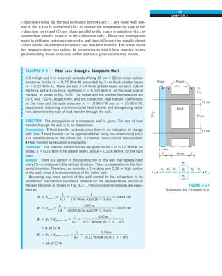 159
CHAPTER 3
x-direction) using the thermal resistance network are (1) any plane wall nor-
mal to the x-axis is isothermal (i.e., to assume the temperature to vary in the
x-direction only) and (2) any plane parallel to the x-axis is adiabatic (i.e., to
assume heat transfer to occur in the x-direction only). These two assumptions
result in different resistance networks, and thus different (but usually close)
values for the total thermal resistance and thus heat transfer. The actual result
lies between these two values. In geometries in which heat transfer occurs
predominantly in one direction, either approach gives satisfactory results.
EXAMPLE 3–6 Heat Loss through a Composite Wall
A 3-m-high and 5-m-wide wall consists of long 16-cm 3 22-cm cross section
horizontal bricks (k 5 0.72 W/m·K) separated by 3-cm-thick plaster layers
(k 5 0.22 W/m·K). There are also 2-cm-thick plaster layers on each side of
the brick and a 3-cm-thick rigid foam (k 5 0.026 W/m·K) on the inner side of
the wall, as shown in Fig. 3–21. The indoor and the outdoor temperatures are
20°C and 210°C, respectively, and the convection heat transfer coefficients
on the inner and the outer sides are h1 5 10 W/m2
·K and h2 5 25 W/m2
·K,
respectively. Assuming one-dimensional heat transfer and disregarding radia-
tion, determine the rate of heat transfer through the wall.
SOLUTION The composition of a composite wall is given. The rate of heat
transfer through the wall is to be determined.
Assumptions 1 Heat transfer is steady since there is no indication of change
with time. 2 Heat transfer can be approximated as being one-dimensional since
it is predominantly in the x-direction. 3 Thermal conductivities are constant.
4 Heat transfer by radiation is negligible.
Properties The thermal conductivities are given to be k 5 0.72 W/m·K for
bricks, k 5 0.22 W/m·K for plaster layers, and k 5 0.026 W/m·K for the rigid
foam.
Analysis There is a pattern in the construction of this wall that repeats itself
every 25-cm distance in the vertical direction. There is no variation in the hori-
zontal direction. Therefore, we consider a 1-m-deep and 0.25-m-high portion
of the wall, since it is representative of the entire wall.
Assuming any cross section of the wall normal to the x-direction to be
isothermal, the thermal resistance network for the representative section of
the wall becomes as shown in Fig. 3–21. The individual resistances are evalu-
ated as:
Ri 5 Rconv, 1 5
1
h1 A
5
1
(10 W/m2
·K)(0.25 3 1 m2
)
5 0.408C/W
R1 5 Rfoam 5
L
k A
5
0.03 m
(0.026 W/m·K)(0.25 3 1 m2
)
5 4.628C/W
R2 5 R6 5 Rplaster, side 5
L
kA
5
0.02 m
(0.22 W/m·K)(0.25 3 1 m2
)
5 0.368C/W
R3 5 R5 5 Rplaster, center 5
L
k A
5
0.16 m
(0.22 W/m·K)(0.015 3 1 m2
)
5 48.488C/W
h1
T`1
h2
T`2
22 cm
1.5 cm
1.5 cm
3
x
2 16 cm 2
Plaster
R5
R4
R3
R6
Ri R1 R2 Ro
T`2
T`1
Brick
Foam
FIGURE 3–21
Schematic for Example 3–6.
 