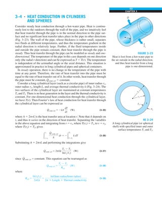 161
CHAPTER 3
3–4 ■
HEAT CONDUCTION IN CYLINDERS
AND SPHERES
Consider steady heat conduction through a hot-water pipe. Heat is continu-
ously lost to the outdoors through the wall of the pipe, and we intuitively feel
that heat transfer through the pipe is in the normal direction to the pipe sur-
face and no significant heat transfer takes place in the pipe in other directions
(Fig. 3–23). The wall of the pipe, whose thickness is rather small, separates
two fluids at different temperatures, and thus the temperature gradient in the
radial direction is relatively large. Further, if the fluid temperatures inside
and outside the pipe remain constant, then heat transfer through the pipe is
steady. Thus heat transfer through the pipe can be modeled as steady and one-
dimensional. The temperature of the pipe in this case depends on one direction
only (the radial r-direction) and can be expressed as T 5 T(r). The temperature
is independent of the azimuthal angle or the axial distance. This situation is
approximated in practice in long cylindrical pipes and spherical containers.
In steady operation, there is no change in the temperature of the pipe with
time at any point. Therefore, the rate of heat transfer into the pipe must be
equal to the rate of heat transfer out of it. In other words, heat transfer through
the pipe must be constant, Q
#
cond, cyl 5 constant.
Consider a long cylindrical layer (such as a circular pipe) of inner radius r1,
outer radius r2, length L, and average thermal conductivity k (Fig. 3–24). The
two surfaces of the cylindrical layer are maintained at constant temperatures
T1 and T2. There is no heat generation in the layer and the thermal conductivity is
constant. For one-dimensional heat conduction through the cylindrical layer,
we have T(r). Then Fourier’s law of heat conduction for heat transfer through
the cylindrical layer can be expressed as
Q
#
cond, cyl 5 2kA
dT
dr
(W) (3–35)
where A 5 2prL is the heat transfer area at location r. Note that A depends on
r, and thus it varies in the direction of heat transfer. Separating the variables
in the above equation and integrating from r 5 r1, where T(r1) 5 T1, to r 5 r2,
where T(r2) 5 T2, gives
#
r2
r5r1
Q
#
cond, cyl
A
dr 5 2#
T2
T5T1
k dT (3–36)
Substituting A 5 2prL and performing the integrations give
Q
#
cond, cyl 5 2pLk
T1 2 T2
ln(r2 /r1)
(W) (3–37)
since Q
#
cond, cyl 5 constant. This equation can be rearranged as
Q
#
cond, cyl 5
T1 2 T2
Rcyl
(W) (3–38)
where
Rcyl 5
ln(r2/r1)
2pLk
5
ln(Outer radius/Inner radius)
2p 3 Length 3 Thermal conductivity
(3–39)
h
T`
r
Q
·
FIGURE 3–23
Heat is lost from a hot-water pipe to
the air outside in the radial direction,
and thus heat transfer from a long
pipe is one-dimensional.
r1
k
r2
T1
T2
RE 3–24
A long cylindrical pipe (or spherical
shell) with specified inner and outer
surface temperatures T1 and T2.
 