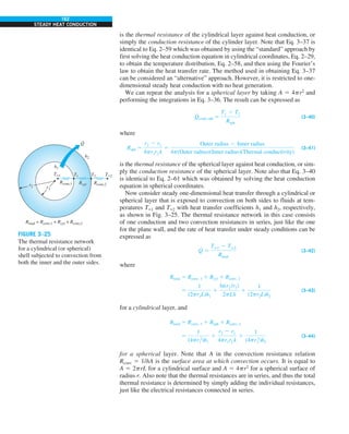 162
STEADY HEAT CONDUCTION
is the thermal resistance of the cylindrical layer against heat conduction, or
simply the conduction resistance of the cylinder layer. Note that Eq. 3–37 is
identical to Eq. 2–59 which was obtained by using the “standard” approach by
first solving the heat conduction equation in cylindrical coordinates, Eq. 2–29,
to obtain the temperature distribution, Eq. 2–58, and then using the Fourier’s
law to obtain the heat transfer rate. The method used in obtaining Eq. 3–37
can be considered an “alternative” approach. However, it is restricted to one-
dimensional steady heat conduction with no heat generation.
We can repeat the analysis for a spherical layer by taking A 5 4pr2
and
performing the integrations in Eq. 3–36. The result can be expressed as
Q
#
cond, sph 5
T1 2 T2
Rsph
(3–40)
where
Rsph 5
r2 2 r1
4pr1r2 k
5
Outer radius 2 Inner radius
4p(Outer radius)(Inner radius)(Thermal conductivity)
(3–41)
is the thermal resistance of the spherical layer against heat conduction, or sim-
ply the conduction resistance of the spherical layer. Note also that Eq. 3–40
is identical to Eq. 2–61 which was obtained by solving the heat conduction
equation in spherical coordinates.
Now consider steady one-dimensional heat transfer through a cylindrical or
spherical layer that is exposed to convection on both sides to fluids at tem-
peratures T`1 and T`2 with heat transfer coefficients h1 and h2, respectively,
as shown in Fig. 3–25. The thermal resistance network in this case consists
of one conduction and two convection resistances in series, just like the one
for the plane wall, and the rate of heat transfer under steady conditions can be
expressed as
Q
#
5
Tq1 2 Tq2
Rtotal
(3–42)
where
Rtotal 5 Rconv, 1 1 Rcyl 1 Rconv, 2
5
1
(2pr1L)h1
1
ln(r2 /r1)
2pLk
1
1
(2pr2L)h2
(3–43)
for a cylindrical layer, and
Rtotal 5 Rconv, 1 1 Rsph 1 Rconv, 2
5
1
(4pr 2
1 )h1
1
r2 2 r1
4pr1r2 k
1
1
(4pr 2
2 )h2
(3–44)
for a spherical layer. Note that A in the convection resistance relation
Rconv 5 1/hA is the surface area at which convection occurs. It is equal to
A 5 2prL for a cylindrical surface and A 5 4pr2
for a spherical surface of
radius r. Also note that the thermal resistances are in series, and thus the total
thermal resistance is determined by simply adding the individual resistances,
just like the electrical resistances connected in series.
FIGURE 3–25
The thermal resistance network
for a cylindrical (or spherical)
shell subjected to convection from
both the inner and the outer sides.
r1
r2
T1
Rconv,2
Rconv,1
Rtotal = Rconv,1 + Rcyl + Rconv,2
Rcyl
T2 T`2
T`1
h2
h1
Q
·
 