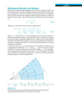 163
CHAPTER 3
Multilayered Cylinders and Spheres
Steady heat transfer through multilayered cylindrical or spherical shells can
be handled just like multilayered plane walls discussed earlier by simply add-
ing an additional resistance in series for each additional layer. For example,
the steady heat transfer rate through the three-layered composite cylinder of
length L shown in Fig. 3–26 with convection on both sides can be expressed
as
Q
#
5
Tq1 2 Tq2
Rtotal
(3–45)
where Rtotal is the total thermal resistance, expressed as
Rtotal 5 Rconv, 1 1 Rcyl, 1 1 Rcyl, 2 1 Rcyl, 3 1 Rconv, 2
5
1
h1 A1
1
ln(r2 /r1)
2pLk1
1
ln(r3 /r2)
2pLk2
1
ln(r4 /r3)
2pLk3
1
1
h2 A4
(3–46)
where A1 5 2pr1L and A4 5 2pr4L. Equation 3–46 can also be used for a
three-layered spherical shell by replacing the thermal resistances of cylindri-
cal layers by the corresponding spherical ones. Again, note from the thermal
resistance network that the resistances are in series, and thus the total thermal
resistance is simply the arithmetic sum of the individual thermal resistances
in the path of heat flow.
Once Q
#
is known, we can determine any intermediate temperature Tj
by applying the relation Q
#
5 (Ti 2 Tj)/Rtotal, i 2 j across any layer or layers
such that Ti is a known temperature at location i and Rtotal, i 2 j is the total ther-
mal resistance between locations i and j (Fig. 3–27). For example, once Q
.
has
been calculated, the interface temperature T2 between the first and second
cylindrical layers can be determined from
FIGURE 3–26
The thermal resistance network for heat transfer through a three-layered
composite cylinder subjected to convection on both sides.
T`2
T4
T3
T2
T1
h1
r1
r2 r3
r4
T`1
T`1
h2
T`2
Rconv,1 Rcyl,1 Rcyl,2 Rcyl,3 Rconv,2
k1
k2
k3
1
2
3
 