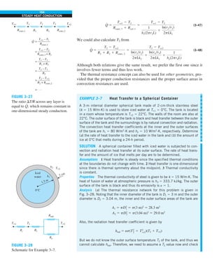 164
STEADY HEAT CONDUCTION
Q
#
5
Tq1 2 T2
Rconv, 1 1 Rcyl, 1
5
Tq1 2 T2
1
h1(2pr1L)
1
ln(r2 /r1)
2pLk1
(3–47)
We could also calculate T2 from
Q
#
5
T2 2 Tq2
R2 1 R3 1 Rconv, 2
5
T2 2 Tq2
ln(r3 /r2)
2pLk2
1
ln(r4 /r3)
2pLk3
1
1
ho(2pr4L)
(3–48)
Although both relations give the same result, we prefer the first one since it
involves fewer terms and thus less work.
The thermal resistance concept can also be used for other geometries, pro-
vided that the proper conduction resistances and the proper surface areas in
convection resistances are used.
EXAMPLE 3–7 Heat Transfer to a Spherical Container
A 3-m internal diameter spherical tank made of 2-cm-thick stainless steel
(k 5 15 W/m·K) is used to store iced water at T`1 5 0°C. The tank is located
in a room whose temperature is T`2 5 22°C. The walls of the room are also at
22°C. The outer surface of the tank is black and heat transfer between the outer
surface of the tank and the surroundings is by natural convection and radiation.
The convection heat transfer coefficients at the inner and the outer surfaces
of the tank are h1 5 80 W/m2
·K and h2 5 10 W/m2
·K, respectively. Determine
(a) the rate of heat transfer to the iced water in the tank and (b) the amount of
ice at 0°C that melts during a 24-h period.
SOLUTION A spherical container filled with iced water is subjected to con-
vection and radiation heat transfer at its outer surface. The rate of heat trans-
fer and the amount of ice that melts per day are to be determined.
Assumptions 1 Heat transfer is steady since the specified thermal conditions
at the boundaries do not change with time. 2 Heat transfer is one-dimensional
since there is thermal symmetry about the midpoint. 3 Thermal conductivity
is constant.
Properties The thermal conductivity of steel is given to be k 5 15 W/m·K. The
heat of fusion of water at atmospheric pressure is hif 5 333.7 kJ/kg. The outer
surface of the tank is black and thus its emissivity is e 5 1.
Analysis (a) The thermal resistance network for this problem is given in
Fig. 3–28. Noting that the inner diameter of the tank is D1 5 3 m and the outer
diameter is D2 5 3.04 m, the inner and the outer surface areas of the tank are
A1 5 pD2
1 5 p(3 m)2
5 28.3 m2
A2 5 pD2
2 5 p(3.04 m)2
5 29.0 m2
Also, the radiation heat transfer coefficient is given by
hrad 5 es(T2
2 1 T2
q2)(T2 1 T`2)
But we do not know the outer surface temperature T2 of the tank, and thus we
cannot calculate hrad. Therefore, we need to assume a T2 value now and check
T`1 T1 T`2
Ri R1
Rrad
Ro
T`2
h2
1.5 m
2 cm
0°C
Iced
water h1
FIGURE 3–28
Schematic for Example 3–7.
T`1 – T1
Rconv,1
= ————
T`1 – T2
Rconv,1 + R1
= ————
T1 – T3
R1 + R2
= ————
T2 – T3
R2
= ————
T2 – T`2
R2 + Rconv,2
= ————
= . . .
T`2
T`1
R1
T1 T2 T3
Rconv,1 Rconv,2
R2
Q
·
FIGURE 3–27
The ratio DT/R across any layer is
equal to Q
#
, which remains constant in
one-dimensional steady conduction.
 