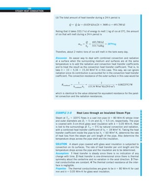 166
STEADY HEAT CONDUCTION
(b) The total amount of heat transfer during a 24-h period is
Q 5 Q
#
Dt 5 (8.029 kJ/s)(24 3 3600 s) 5 693,700 kJ
Noting that it takes 333.7 kJ of energy to melt 1 kg of ice at 0°C, the amount
of ice that will melt during a 24-h period is
mice 5
Q
hif
5
693,700 kJ
333.7 kJ/kg
5 2079 kg
Therefore, about 2 metric tons of ice will melt in the tank every day.
Discussion An easier way to deal with combined convection and radiation
at a surface when the surrounding medium and surfaces are at the same
temperature is to add the radiation and convection heat transfer coefficients
and to treat the result as the convection heat transfer coefficient. That is, to
take h 5 10 1 5.34 5 15.34 W/m2
·K in this case. This way, we can ignore
radiation since its contribution is accounted for in the convection heat transfer
coefficient. The convection resistance of the outer surface in this case would be
Rcombined 5
1
hcombined A2
5
1
(15.34 W/m2
·K)(29.0 m2
)
5 0.002258C/W
which is identical to the value obtained for equivalent resistance for the paral-
lel convection and the radiation resistances.
EXAMPLE 3–8 Heat Loss through an Insulated Steam Pipe
Steam at T`1 5 320°C flows in a cast iron pipe (k 5 80 W/m·K) whose inner
and outer diameters are D1 5 5 cm and D2 5 5.5 cm, respectively. The pipe
is covered with 3-cm-thick glass wool insulation with k 5 0.05 W/m·K. Heat
is lost to the surroundings at T`2 5 5°C by natural convection and radiation,
with a combined heat transfer coefficient of h2 5 18 W/m2
·K. Taking the heat
transfer coefficient inside the pipe to be h1 5 60 W/m2
·K, determine the rate
of heat loss from the steam per unit length of the pipe. Also determine the
temperature drops across the pipe shell and the insulation.
SOLUTION A steam pipe covered with glass wool insulation is subjected to
convection on its surfaces. The rate of heat transfer per unit length and the
temperature drops across the pipe and the insulation are to be determined.
Assumptions 1 Heat transfer is steady since there is no indication of any
change with time. 2 Heat transfer is one-dimensional since there is thermal
symmetry about the centerline and no variation in the axial direction. 3 Ther-
mal conductivities are constant. 4 The thermal contact resistance at the inter-
face is negligible.
Properties The thermal conductivities are given to be k 5 80 W/m·K for cast
iron and k 5 0.05 W/m·K for glass wool insulation.
 