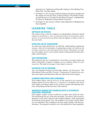 PREFACE
xviii
subsection on “Application of Reynolds Analogy to Non-Boiling Two-
Phase Flow” has been added.
• In Chapter 11, the coverage of Heat Exchangers has been expanded and
this chapter now has the Topic of Special Interest “The Human Cardio-
vascular System as a Counter-Current Heat Exchanger” contributed by
Dr. David A. Rubenstein of Stony Brook University.
• In Chapter 14, the section on Water Vapor Migration in Buildings has
been expanded.
LEARNI NG TOOL S
EMPHASIS ON PHYSICS
The authors believe that the emphasis in undergraduate education should
remain on developing a sense of underlying physical mechanisms and a
mastery of solving practical problems that an engineer is likely to face in
the real world.
EFFECTIVE USE OF ASSOCIATION
An observant mind should have no difficulty understanding engineering
sciences. After all, the principles of engineering sciences are based on our
everyday experiences and experimental observations. The process of cook-
ing, for example, serves as an excellent vehicle to demonstrate the basic prin-
ciples of heat transfer.
SELF-INSTRUCTING
The material in the text is introduced at a level that an average student can
follow comfortably. It speaks to students, not over students. In fact, it is self-
instructive. The order of coverage is from simple to general.
EXTENSIVE USE OF ARTWORK
Art is an important learning tool that helps students “get the picture.” The
fifth edition of Heat and Mass Transfer: Fundamentals & Applications con-
tains more figures and illustrations than any other book in this category.
LEARNING OBJECTIVES AND SUMMARIES
Each chapter begins with an Overview of the material to be covered and
chapter-specific Learning Objectives. A Summary is included at the end of
each chapter, providing a quick review of basic concepts and important rela-
tions, and pointing out the relevance of the material.
NUMEROUS WORKED-OUT EXAMPLES WITH A SYSTEMATIC
SOLUTIONS PROCEDURE
Each chapter contains several worked-out examples that clarify the mate-
rial and illustrate the use of the basic principles. An intuitive and systematic
approach is used in the solution of the example problems, while maintaining
an informal conversational style. The problem is first stated, and the objec-
tives are identified. The assumptions are then stated, together with their jus-
tifications. The properties needed to solve the problem are listed separately,
 