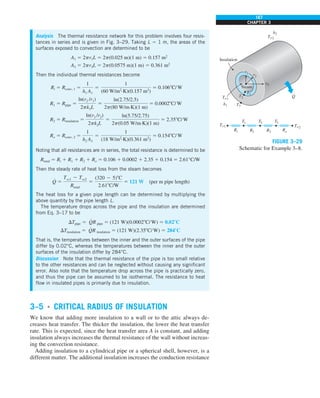 167
CHAPTER 3
3–5 ■
CRITICAL RADIUS OF INSULATION
We know that adding more insulation to a wall or to the attic always de-
creases heat transfer. The thicker the insulation, the lower the heat transfer
rate. This is expected, since the heat transfer area A is constant, and adding
insulation always increases the thermal resistance of the wall without increas-
ing the convection resistance.
Adding insulation to a cylindrical pipe or a spherical shell, however, is a
different matter. The additional insulation increases the conduction resistance
FIGURE 3–29
Schematic for Example 3–8.
Analysis The thermal resistance network for this problem involves four resis-
tances in series and is given in Fig. 3–29. Taking L 5 1 m, the areas of the
surfaces exposed to convection are determined to be
A1 5 2pr1L 5 2p(0.025 m)(1 m) 5 0.157 m2
A3 5 2pr3L 5 2p(0.0575 m)(1 m) 5 0.361 m2
Then the individual thermal resistances become
Ri 5 Rconv, 1 5
1
h1 A1
5
1
(60 W/m2
·K)(0.157 m2
)
5 0.1068C/W
R1 5 Rpipe 5
ln(r2 /r1)
2pk1L
5
ln(2.75/2.5)
2p(80 W/m·K)(1 m)
5 0.00028C/W
R2 5 Rinsulation 5
ln(r3 /r2)
2pk2L
5
ln(5.75/2.75)
2p(0.05 W/m·K)(1 m)
5 2.358C/W
Ro 5 Rconv, 2 5
1
h2 A3
5
1
(18 W/m2
·K)(0.361 m2
)
5 0.1548C/W
Noting that all resistances are in series, the total resistance is determined to be
Rtotal 5 Ri 1 R1 1 R2 1 Ro 5 0.106 1 0.0002 1 2.35 1 0.154 5 2.61°C/W
Then the steady rate of heat loss from the steam becomes
Q
#
5
Tq1 2 Tq2
Rtotal
5
(320 2 5)8C
2.618C/W
5 121 W (per m pipe length)
The heat loss for a given pipe length can be determined by multiplying the
above quantity by the pipe length L.
The temperature drops across the pipe and the insulation are determined
from Eq. 3–17 to be
DTpipe 5 Q
#
R pipe 5 (121 W)(0.00028C/W) 5 0.028C
DTinsulation 5 Q
#
R insulation 5 (121 W)(2.358C/W) 5 2848C
That is, the temperatures between the inner and the outer surfaces of the pipe
differ by 0.02°C, whereas the temperatures between the inner and the outer
surfaces of the insulation differ by 284°C.
Discussion Note that the thermal resistance of the pipe is too small relative
to the other resistances and can be neglected without causing any significant
error. Also note that the temperature drop across the pipe is practically zero,
and thus the pipe can be assumed to be isothermal. The resistance to heat
flow in insulated pipes is primarily due to insulation.
 