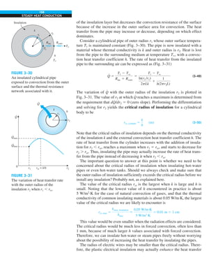 168
STEADY HEAT CONDUCTION
of the insulation layer but decreases the convection resistance of the surface
because of the increase in the outer surface area for convection. The heat
transfer from the pipe may increase or decrease, depending on which effect
dominates.
Consider a cylindrical pipe of outer radius r1 whose outer surface tempera-
ture T1 is maintained constant (Fig. 3–30). The pipe is now insulated with a
material whose thermal conductivity is k and outer radius is r2. Heat is lost
from the pipe to the surrounding medium at temperature T`, with a convec-
tion heat transfer coefficient h. The rate of heat transfer from the insulated
pipe to the surrounding air can be expressed as (Fig. 3–31)
Q
#
5
T1 2 Tq
Rins 1 Rconv
5
T1 2 Tq
ln(r2 /r1)
2pLk
1
1
h(2pr2L)
(3–49)
The variation of Q
#
with the outer radius of the insulation r2 is plotted in
Fig. 3–31. The value of r2 at which Q
#
reaches a maximum is determined from
the requirement that dQ
#
/dr2 5 0 (zero slope). Performing the differentiation
and solving for r2 yields the critical radius of insulation for a cylindrical
body to be
rcr, cylinder 5
k
h
(m) (3–50)
Note that the critical radius of insulation depends on the thermal conductivity
of the insulation k and the external convection heat transfer coefficient h. The
rate of heat transfer from the cylinder increases with the addition of insula-
tion for r2 , rcr, reaches a maximum when r2 5 rcr, and starts to decrease for
r2 . rcr. Thus, insulating the pipe may actually increase the rate of heat trans-
fer from the pipe instead of decreasing it when r2 , rcr.
The important question to answer at this point is whether we need to be
concerned about the critical radius of insulation when insulating hot-water
pipes or even hot-water tanks. Should we always check and make sure that
the outer radius of insulation sufficiently exceeds the critical radius before we
install any insulation? Probably not, as explained here.
The value of the critical radius rcr is the largest when k is large and h is
small. Noting that the lowest value of h encountered in practice is about
5 W/m2
·K for the case of natural convection of gases, and that the thermal
conductivity of common insulating materials is about 0.05 W/m·K, the largest
value of the critical radius we are likely to encounter is
rcr, max 5
kmax, insulation
hmin

0.05 W/m·K
5 W/m2 ·K
5 0.01 m 5 1 cm
This value would be even smaller when the radiation effects are considered.
The critical radius would be much less in forced convection, often less than
1 mm, because of much larger h values associated with forced convection.
Therefore, we can insulate hot-water or steam pipes freely without worrying
about the possibility of increasing the heat transfer by insulating the pipes.
The radius of electric wires may be smaller than the critical radius. There-
fore, the plastic electrical insulation may actually enhance the heat transfer
Rconv
r2
Insulation
T`
T`
h
T1
Rins
r1
k
FIGURE 3–30
An insulated cylindrical pipe
exposed to convection from the outer
surface and the thermal resistance
network associated with it.
r2
k
h
r1
r1
0 r2
rcr = k/h
Q
·
Q
·
Qmax
·
Qbare
·
FIGURE 3–31
The variation of heat transfer rate
with the outer radius of the
insulation r2 when r1 , rcr.
 