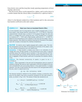 169
CHAPTER 3
from electric wires and thus keep their steady operating temperatures at lower
and thus safer levels.
The discussions above can be repeated for a sphere, and it can be shown in
a similar manner that the critical radius of insulation for a spherical shell is
rcr, sphere 5
2k
h
(3–51)
where k is the thermal conductivity of the insulation and h is the convection
heat transfer coefficient on the outer surface.
EXAMPLE 3–9 Heat Loss from an Insulated Electric Wire
A 3-mm-diameter and 5-m-long electric wire is tightly wrapped with a 2-mm-
thick plastic cover whose thermal conductivity is k 5 0.15 W/m·K. Electrical
measurements indicate that a current of 10 A passes through the wire and
there is a voltage drop of 8 V along the wire. If the insulated wire is exposed
to a medium at T` 5 30°C with a heat transfer coefficient of h 5 12 W/m2
·K,
determine the temperature at the interface of the wire and the plastic cover in
steady operation. Also determine whether doubling the thickness of the plastic
cover will increase or decrease this interface temperature.
SOLUTION An electric wire is tightly wrapped with a plastic cover. The inter-
face temperature and the effect of doubling the thickness of the plastic cover
on the interface temperature are to be determined.
Assumptions 1 Heat transfer is steady since there is no indication of any
change with time. 2 Heat transfer is one-dimensional since there is thermal
symmetry about the centerline and no variation in the axial direction. 3 Ther-
mal conductivities are constant. 4 The thermal contact resistance at the inter-
face is negligible. 5 Heat transfer coefficient incorporates the radiation effects,
if any.
Properties The thermal conductivity of plastic is given to be k 5
0.15 W/m·K.
Analysis Heat is generated in the wire and its temperature rises as a result of
resistance heating. We assume heat is generated uniformly throughout the wire
and is transferred to the surrounding medium in the radial direction. In steady
operation, the rate of heat transfer becomes equal to the heat generated within
the wire, which is determined to be
Q
#
5 ·
We 5 VI 5 (8 V)(10 A) 5 80 W
The thermal resistance network for this problem involves a conduction resis-
tance for the plastic cover and a convection resistance for the outer surface in
series, as shown in Fig. 3–32. The values of these two resistances are
A2 5 (2pr2)L 5 2p(0.0035 m)(5 m) 5 0.110 m2
Rconv 5
1
h A2
5
1
(12 W/m2
·K)(0.110 m2
)
5 0.768C/W
Rplastic 5
ln(r2 /r1)
2pkL
5
ln(3.5/1.5)
2p(0.15 W/m·K)(5 m)
5 0.188C/W
h
T`
T1 T2
T`
Rplastic Rconv
r2
Q
·
Q
·
k
T1
r1
T2
FIGURE 3–32
Schematic for Example 3–9.
 