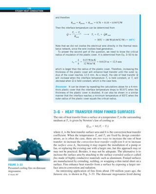 170
STEADY HEAT CONDUCTION
3–6 ■
HEAT TRANSFER FROM FINNED SURFACES
The rate of heat transfer from a surface at a temperature Ts to the surrounding
medium at T` is given by Newton’s law of cooling as
Q
#
conv 5 hAs (Ts 2 T`)
where As is the heat transfer surface area and h is the convection heat transfer
coefficient. When the temperatures Ts and T` are fixed by design consider-
ations, as is often the case, there are two ways to increase the rate of heat
transfer: to increase the convection heat transfer coefficient h or to increase
the surface area As. Increasing h may require the installation of a pump or
fan, or replacing the existing one with a larger one, but this approach may or
may not be practical. Besides, it may not be adequate. The alternative is to
increase the surface area by attaching to the surface extended surfaces called
fins made of highly conductive materials such as aluminum. Finned surfaces
are manufactured by extruding, welding, or wrapping a thin metal sheet on a
surface. Fins enhance heat transfer from a surface by exposing a larger sur-
face area to convection and radiation.
An interesting application of fins from about 150 million years ago, the
Jurassic era, is shown in Fig. 3–33. The dinosaur stegosaurus lived during
FIGURE 3–33
Presumed cooling fins on dinosaur
stegosaurus.
© Alamy RF
and therefore
Rtotal 5 Rplastic 1 Rconv 5 0.76 1 0.18 5 0.94°C/W
Then the interface temperature can be determined from
Q
#
5
T1 2 Tq
Rtotal
h T1 5 T` 1 Q
#
R total
5 308C 1 (80 W)(0.948C/W) 5 1058C
Note that we did not involve the electrical wire directly in the thermal resis-
tance network, since the wire involves heat generation.
To answer the second part of the question, we need to know the critical
radius of insulation of the plastic cover. It is determined from Eq. 3–50 to be
rcr 5
k
h
5
0.15 W/m·K
12 W/m2
·K
5 0.0125 m 5 12.5 mm
which is larger than the radius of the plastic cover. Therefore, increasing the
thickness of the plastic cover will enhance heat transfer until the outer ra-
dius of the cover reaches 12.5 mm. As a result, the rate of heat transfer Q
#
will increase when the interface temperature T1 is held constant, or T1 will
decrease when Q
#
is held constant, which is the case here.
Discussion It can be shown by repeating the calculations above for a 4-mm-
thick plastic cover that the interface temperature drops to 90.6°C when the
thickness of the plastic cover is doubled. It can also be shown in a similar
manner that the interface reaches a minimum temperature of 83°C when the
outer radius of the plastic cover equals the critical radius.
 