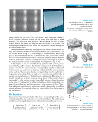 171
CHAPTER 3
this era and it had two rows of big (and bizarre) bony plates down its back.
For a long time, scientists thought that the plates were some kind of armor
to protect the vegetarian from predators. We now know that a lot of blood
flowed through the plates, and they may have acted like a car radiator. The
heart pumped blood through the plates, and the plates acted like cooling fins
to cool the blood down.
Finned surfaces are commonly used in practice to enhance heat transfer, and
they often increase the rate of heat transfer from a surface severalfold. The
car radiator shown in Fig. 3–34 is an example of a finned surface. The closely
packed thin metal sheets attached to the hot-water tubes increase the surface
area for convection and thus the rate of convection heat transfer from the tubes
to the air many times. There are a variety of innovative fin designs available in
the market, and they seem to be limited only by imagination (Fig. 3–35).
In the analysis of fins, we consider steady operation with no heat genera-
tion in the fin, and we assume the thermal conductivity k of the material to
remain constant. We also assume the convection heat transfer coefficient h
to be constant and uniform over the entire surface of the fin for convenience
in the analysis. We recognize that the convection heat transfer coefficient h,
in general, varies along the fin as well as its circumference, and its value at
a point is a strong function of the fluid motion at that point. The value of h is
usually much lower at the fin base than it is at the fin tip because the fluid is
surrounded by solid surfaces near the base, which seriously disrupt its motion
to the point of “suffocating” it, while the fluid near the fin tip has little con-
tact with a solid surface and thus encounters little resistance to flow. There-
fore, adding too many fins on a surface may actually decrease the overall heat
transfer when the decrease in h offsets any gain resulting from the increase in
the surface area.
Fin Equation
Consider a volume element of a fin at location x having a length of Dx, cross-
sectional area of Ac, and a perimeter of p, as shown in Fig. 3–36. Under steady
conditions, the energy balance on this volume element can be expressed as
°
Rate of heat
conduction into
the element at x
¢ 5 °
Rate of heat
conduction from the
element at x 1 Dx
¢ 1 °
Rate of heat
convection from¢
the element
FIGURE 3–35
Some innovative fin designs.
FIGURE 3–36
Volume element of a fin at location x
having a length of Dx, cross-sectional
area of Ac, and perimeter of p.
FIGURE 3–34
The thin plate fins of a car radiator
greatly increase the rate of heat
transfer to the air.
Left: © Yunus A. Çengel, photo by James Kleiser,
right:© McGraw-Hill Education / Christopher
Kerrigan
 