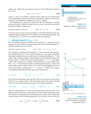 173
CHAPTER 3
yields zero. Therefore, the general solution of the differential equation
Eq. 3–56 is
u(x) 5 C1emx
1 C2e2mx
(3–58)
where C1 and C2 are arbitrary constants whose values are to be determined
from the boundary conditions at the base and at the tip of the fin. Note that we
need only two conditions to determine C1 and C2 uniquely.
The temperature of the plate to which the fins are attached is normally
known in advance. Therefore, at the fin base we have a specified temperature
boundary condition, expressed as
Boundary condition at fin base: u(0) 5 ub 5 Tb 2 T` (3–59)
At the fin tip we have several possibilities, including infinitely long fins,
negligible heat loss (idealized as an adiabatic tip), specified temperature, and
convection (Fig. 3–37). Next, we consider each case separately.
1 Infinitely Long Fin (Tfin tip 5 T`)
For a sufficiently long fin of uniform cross section (Ac 5 constant), the tem-
perature of the fin at the fin tip approaches the environment temperature T`
and thus u approaches zero. That is,
Boundary condition at fin tip: u(L) 5 T(L) 2 T` 5 0 as L S `
This condition is satisfied by the function e2mx
, but not by the other prospec-
tive solution function emx
since it tends to infinity as x gets larger. Therefore,
the general solution in this case will consist of a constant multiple of e2mx
. The
value of the constant multiple is determined from the requirement that at the
fin base where x 5 0 the value of u is ub. Noting that e2mx
5 e0
5 1, the proper
value of the constant is ub, and the solution function we are looking for is
u(x) 5 ube2mx
. This function satisfies the differential equation as well as the
requirements that the solution reduce to ub at the fin base and approach zero at
the fin tip for large x. Noting that u 5 T 2 T` and m 5 hp/kAc, the variation
of temperature along the fin in this case can be expressed as
Very long fin:
T(x) 2 Tq
Tb 2 Tq
5 e2mx
5 e2xhp/kAc (3–60)
Note that the temperature along the fin in this case decreases exponentially
from Tb to T`, as shown in Fig. 3–38. The steady rate of heat transfer from the
entire fin can be determined from Fourier’s law of heat conduction
Very long fin: Q
#
long fin 5 2kAc
dT
dx
`
x50
5 hpkAc (Tb 2 T`) (3–61)
where p is the perimeter, Ac is the cross-sectional area of the fin, and x is the
distance from the fin base. Alternatively, the rate of heat transfer from the
fin could also be determined by considering heat transfer from a differential
volume element of the fin and integrating it over the entire surface of the fin:
Q
#
fin 5 #Afin
h[T(x) 2 T`] dAfin 5 #Afin
hu(x) dAfin (3–62)
Tb
0
1. Infinitely long fin
2. Negligible heat loss (adiabatic tip)
3. Specified temperature
4. Convection
T`
L
x
FIGURE 3–37
Boundary conditions at the fin base
and the fin tip.
Tb
T`
Tb
T(x) = T` + (Tb – T`)e
T
L
0
x
Ab = Ac
k
h, T`
hp
—–
kAc
–x
D
(p = pD, Ac = pD2
/4 for a cylindrical fin)
FIGURE 3–38
A long circular fin of uniform
cross section and the variation of
temperature along it.
 