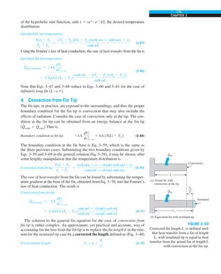 175
CHAPTER 3
of the hyperbolic sine function, sinh x 5 (ex
2e2x
)/2, the desired temperature
distribution:
Specified fin tip temperature:
T(x) 2 Tq
Tb 2 Tq
5
[(TL 2 Tq)/(Tb 2 Tq)]sinh mx 1 sinh m(L 2 x)
sinh mL
(3–67)
Using the Fourier’s law of heat conduction, the rate of heat transfer from the fin is
Specified fin tip temperature:
Q
.
specified temp. 5 2kAc
dT
dx
`
x50
5 hpkAc(Tb 2 Tq)
cosh mL 2 [(TL 2 Tq)/(Tb 2 Tq)]
sinh mL
(3–68)
Note that Eqs. 3–67 and 3–68 reduce to Eqs. 3–60 and 3–61 for the case of
infinitely long fin (L S `).
4 Convection from Fin Tip
The fin tips, in practice, are exposed to the surroundings, and thus the proper
boundary condition for the fin tip is convection that may also include the
effects of radiation. Consider the case of convection only at the tip. The con-
dition at the fin tip can be obtained from an energy balance at the fin tip
(Q
#
cond 5 Q
#
conv) That is,
Boundary condition at fin tip: 2 kAc
dT
dx
`
x5L
5 hAc[T(L) 2 Tq] (3–69)
The boundary condition at the fin base is Eq. 3–59, which is the same as
the three previous cases. Substituting the two boundary conditions given by
Eqs. 3–59 and 3–69 in the general solution (Eq. 3–58), it may be shown, after
some lengthy manipulation that the temperature distribution is
Convection from fin tip:
T(x) 2 Tq
Tb 2 Tq
5
cosh m(L2x) 1 (h/mk) sinh m(L2x)
cosh mL 1 (h/mk) sinh mL
(3–70)
The rate of heat transfer from the fin can be found by substituting the temper-
ature gradient at the base of the fin, obtained from Eq. 3–70, into the Fourier’s
law of heat conduction. The result is
Convection from fin tip:
Q
#
convection 5 2kAc
dT
dx
`
x50
5 hpkAc (Tb 2 Tq)
sinh mL 1 (h/mk) cosh mL
cosh mL 1 (h/mk) sinh mL
(3–71)
The solution to the general fin equation for the case of convection from
fin tip is rather complex. An approximate, yet practical and accurate, way of
accounting for the loss from the fin tip is to replace the fin length L in the rela-
tion for the insulated tip case by a corrected fin length defined as (Fig. 3–40)
Corrected fin length: Lc 5 L 1
Ac
p
(3–72)
Lc
Insulated
(b) Equivalent fin with insulated tip
Qfin
·
L
Convection
(a) Actual fin with
convection at the tip
Qfin
·
Ac
–—
p
FIGURE 3–40
Corrected fin length Lc is defined such
that heat transfer from a fin of length
Lc with insulated tip is equal to heat
transfer from the actual fin of length L
with convection at the fin tip.
 