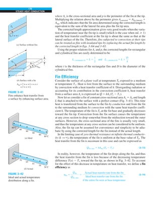 176
STEADY HEAT CONDUCTION
where Ac is the cross-sectional area and p is the perimeter of the fin at the tip.
Multiplying the relation above by the perimeter gives Acorrected 5 Afin (lateral) 1
Atip, which indicates that the fin area determined using the corrected length is
equivalent to the sum of the lateral fin area plus the fin tip area.
The corrected length approximation gives very good results when the varia-
tion of temperature near the fin tip is small (which is the case when mL $ 1)
and the heat transfer coefficient at the fin tip is about the same as that at the
lateral surface of the fin. Therefore, fins subjected to convection at their tips
can be treated as fins with insulated tips by replacing the actual fin length by
the corrected length in Eqs. 3–64 and 3–65.
Using the proper relations for Ac and p, the corrected lengths for rectangular
and cylindrical fins are easily determined to be
Lc, rectangular fin 5 L 1
t
2
and Lc, cylindrical fin 5 L 1
D
4
where t is the thickness of the rectangular fins and D is the diameter of the
cylindrical fins.
Fin Efficiency
Consider the surface of a plane wall at temperature Tb exposed to a medium
at temperature T`. Heat is lost from the surface to the surrounding medium
by convection with a heat transfer coefficient of h. Disregarding radiation or
accounting for its contribution in the convection coefficient h, heat transfer
from a surface area As is expressed as Q
.
5 hAs (Ts 2 T`).
Now let us consider a fin of constant cross-sectional area Ac 5 Ab and length
L that is attached to the surface with a perfect contact (Fig. 3–41). This time
heat is transferred from the surface to the fin by conduction and from the fin
to the surrounding medium by convection with the same heat transfer coeffi-
cient h. The temperature of the fin is Tb at the fin base and gradually decreases
toward the fin tip. Convection from the fin surface causes the temperature
at any cross section to drop somewhat from the midsection toward the outer
surfaces. However, the cross-sectional area of the fins is usually very small,
and thus the temperature at any cross section can be considered to be uniform.
Also, the fin tip can be assumed for convenience and simplicity to be adia-
batic by using the corrected length for the fin instead of the actual length.
In the limiting case of zero thermal resistance or infinite thermal conductiv-
ity (k S `), the temperature of the fin is uniform at the base value of Tb. The
heat transfer from the fin is maximum in this case and can be expressed as
Q
#
fin, max 5 hAfin (Tb 2 T`) (3–73)
In reality, however, the temperature of the fin drops along the fin, and thus
the heat transfer from the fin is less because of the decreasing temperature
difference T(x) 2 T` toward the fin tip, as shown in Fig. 3–42. To account
for the effect of this decrease in temperature on heat transfer, we define a fin
efficiency as
hfin 5
Q
#
fin
Q
#
fin, max
5
Actual heat transfer rate from the fin
Ideal heat transfer rate from the fin
if the entire fin were at base temperature
(3–74)
(a) Surface without fins
Tb
(b) Surface with a fin
Afin = 2 × w × L + w × t
≅ 2 × w × L
Ab = w × t
L
w
t
Ab
Afin
FIGURE 3–41
Fins enhance heat transfer from
a surface by enhancing surface area.
80°C
70
65
61
58
56°C
(b) Actual
80°C
80
80
80
80
80°C
(a) Ideal
FIGURE 3–42
Ideal and actual temperature
distribution along a fin.
 