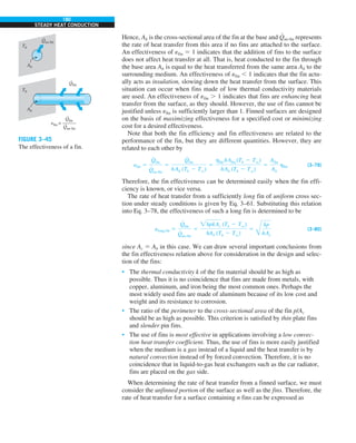 180
STEADY HEAT CONDUCTION
Hence, Ab is the cross-sectional area of the fin at the base and Q
#
no fin represents
the rate of heat transfer from this area if no fins are attached to the surface.
An effectiveness of efin 5 1 indicates that the addition of fins to the surface
does not affect heat transfer at all. That is, heat conducted to the fin through
the base area Ab is equal to the heat transferred from the same area Ab to the
surrounding medium. An effectiveness of efin , 1 indicates that the fin actu-
ally acts as insulation, slowing down the heat transfer from the surface. This
situation can occur when fins made of low thermal conductivity materials
are used. An effectiveness of efin . 1 indicates that fins are enhancing heat
transfer from the surface, as they should. However, the use of fins cannot be
justified unless efin is sufficiently larger than 1. Finned surfaces are designed
on the basis of maximizing effectiveness for a specified cost or minimizing
cost for a desired effectiveness.
Note that both the fin efficiency and fin effectiveness are related to the
performance of the fin, but they are different quantities. However, they are
related to each other by
efin 5
Q
#
fin
Q
#
no fin
5
Q
#
fin
hAb (Tb 2 Tq)
5
hfin hAfin (Tb 2 Tq)
hAb (Tb 2 Tq)
5
Afin
Ab
hfin (3–79)
Therefore, the fin effectiveness can be determined easily when the fin effi-
ciency is known, or vice versa.
The rate of heat transfer from a sufficiently long fin of uniform cross sec-
tion under steady conditions is given by Eq. 3–61. Substituting this relation
into Eq. 3–78, the effectiveness of such a long fin is determined to be
elong fin 5
Q
#
fin
Q
#
no fin
5
hpkAc (Tb 2 Tq)
hAb (Tb 2 Tq)
5
Å
kp
hAc
(3–80)
since Ac 5 Ab in this case. We can draw several important conclusions from
the fin effectiveness relation above for consideration in the design and selec-
tion of the fins:
• The thermal conductivity k of the fin material should be as high as
possible. Thus it is no coincidence that fins are made from metals, with
copper, aluminum, and iron being the most common ones. Perhaps the
most widely used fins are made of aluminum because of its low cost and
weight and its resistance to corrosion.
• The ratio of the perimeter to the cross-sectional area of the fin p/Ac
should be as high as possible. This criterion is satisfied by thin plate fins
and slender pin fins.
• The use of fins is most effective in applications involving a low convec-
tion heat transfer coefficient. Thus, the use of fins is more easily justified
when the medium is a gas instead of a liquid and the heat transfer is by
natural convection instead of by forced convection. Therefore, it is no
coincidence that in liquid-to-gas heat exchangers such as the car radiator,
fins are placed on the gas side.
When determining the rate of heat transfer from a finned surface, we must
consider the unfinned portion of the surface as well as the fins. Therefore, the
rate of heat transfer for a surface containing n fins can be expressed as
Ab
Ab
= ———
Tb
Tb
Qfin
·
Qno fin
·
Qfin
·
Qno fin
·
efin
FIGURE 3–45
The effectiveness of a fin.
 