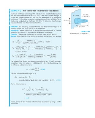 185
CHAPTER 3
EXAMPLE 3–12 Heat Transfer from Fins of Variable Cross Section
Aluminum pin fins of parabolic profile with blunt tips are attached on a plane
wall with surface temperature of 200°C (Fig. 3–49). Each fin has a length of
20 mm and a base diameter of 5 mm. The fins are exposed to an ambient air
condition of 25°C and the convection heat transfer coefficient is 50 W/m2
·K. If
the thermal conductivity of the fins is 240 W/m2
·K, determine the efficiency,
heat transfer rate, and effectiveness of each fin.
SOLUTION The efficiency, heat transfer rate, and effectiveness of a pin fin of
parabolic profile with blunt tips are to be determined.
Assumptions 1 Heat conduction is steady and one-dimensional. 2 Thermal
properties are constant. 3 Heat transfer by radiation is negligible.
Properties The thermal conductivity of the fin is given as 240 W/m2
·K.
Analysis From Table 3–3, for pin fins of parabolic profile (blunt tip), we have
mL 5
Å
4h
kD
L 5
Å
4(50W/m2
·K)
(240W/m·K)(0.005 m)
(0.020 m) 5 0.2582
Afin 5
pD4
96L2
e c16a
L
D
b
2
1 1d
3/2
2 1f 5
p(0.005 m)4
96(0.020 m)2
e c16a
0.020 m
0.005 m
b
2
1 1d
3/2
2 1f
5 2.106 3 1024
m2
hfin 5
3
2mL
I1(4mL/3)
I0(4mL/3)
5
3
2(0.2582)
I1[4(0.2582)/3]
I0[4(0.2582)/3]
5 5.8095
I1[0.3443]
I0[0.3443]
The values of the Bessel functions corresponding to x 5 0.3443 are deter-
mined from Table 3–4 to be I0 5 1.0350 and I1 5 0.1716. Substituting, the
fin efficiency is determined to be
hfin 5 5.8095
0.1716
1.0350
5 0.9632
The heat transfer rate for a single fin is
Q
#
fin 5 hfin hAfin (Tb 2 Tq)
5 (0.9632)(50W/m2
·K)(2.106 3 1024
m2
)(200 2 25)8C 5 1.77 W
The fin effectiveness is
efin 5
Q
#
fin
hAb(Tb 2 Tq)
5
Q
#
fin
h(pD2
/4)(Tb 2 Tq)
5
1.77 W
(50W/m2
·K) [p(0.005 m)2
/4] (200 2 25)8C
5 10.3
That is, over a 10-fold increase in heat transfer is achieved by using a pin fin
in this case.
L = 20 mm
D = 5 mm
Air, 25°C
h = 50 W/m2
·K
k = 240 W/m·K
Tb = 200°C
FIGURE 3–49
Schematic for Example 3–12.
 