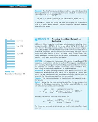 186
STEADY HEAT CONDUCTION
Discussion The fin efficiency can be determined more accurately by avoiding
the interpolation error by using an equation solver with built-in mathematical
functions such as EES. Copying the line
eta_fin 5 3/(2*0.2582)*Bessel_|1(4*0.2582/3)/Bessel_|0(4*0.2582/3)
on a blank EES screen and hitting the ‘solve’ button gives the fin efficiency
to be hfin 5 0.9855, which is about 2 percent higher than the result obtained
above using the tables.
T` 5 25°C
Tb 5 85°C
4 cm
2 mm32 mm
FIGURE 3–50
Schematic for Example 3–13.
EXAMPLE 3–13 Preventing Circuit Board Surface from
Overheating
A 15-cm 3 20-cm integrated circuit board is to be cooled by attaching 4-cm-
long aluminum (k 5 237 W/m∙K) fins on one side of it (Fig. 3–50). Each fin
has a 2-mm 3 2-mm square cross section. The surrounding ambient tempera-
ture is 25°C and the convection heat transfer coefficient on each fin surface is
20 W/m2
∙K. To prevent the circuit board from overheating, the upper surface
of the circuit board needs to be at 85°C or cooler. Design a finned surface hav-
ing the appropriate number of fins, with an overall effectiveness of 3 that can
keep the circuit board surface from overheating.
SOLUTION In this example, the concepts of Prevention through Design (PtD)
are applied in conjunction with the fin analysis. An integrated circuit board is
to be cooled by attaching aluminum fins of square cross section on one side.
The number of fins needed to keep the circuit board surface cooler than 85°C,
while having an overall effectiveness of 3, is to be determined.
Assumptions 1 Steady operating conditions exist. 2 Heat conduction is one-
dimensional. 3 Heat transfer from the fin tips is negligible. 4 Fins are very
long. 5 The heat transfer coefficient is constant and uniform over the entire fin
surface. 6 The thermal properties of the fins are constant.
Properties The thermal conductivity of the aluminum fins is given to be k 5
237 W/m·K.
Analysis Noting that the cross-sectional areas of the fins are constant, the
efficiency of the square cross-section fins that are assumed to be very long
with adiabatic tips can be determined to be
m 5
Å
hp
kAc
5
Å
4ha
ka2
5
Å
4(20 W/m2
·K)(0.02 m)
(237 W/m·K)(0.02 m)2
5 12.99 m21
where a is the length of each side of the square fin.
hfin 5
tanh mL
mL
5
tanh(12.99 m21
3 0.04 m)
12.99 m21
3 0.04 m
5 0.919
The finned and unfinned surface areas, and heat transfer rates from these
areas are
 