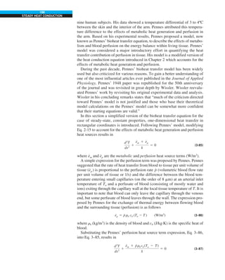 188
STEADY HEAT CONDUCTION
nine human subjects. His data showed a temperature differential of 3 to 4ºC
between the skin and the interior of the arm. Pennes attributed this tempera-
ture difference to the effects of metabolic heat generation and perfusion in
the arm. Based on his experimental results, Pennes proposed a model, now
known as Pennes’ bioheat transfer equation, to describe the effects of metabo-
lism and blood perfusion on the energy balance within living tissue. Pennes’
model was considered a major introductory effort in quantifying the heat
transfer contribution of perfusion in tissue. His model is a modified version of
the heat conduction equation introduced in Chapter 2 which accounts for the
effects of metabolic heat generation and perfusion.
During the past decade, Pennes’ bioheat transfer model has been widely
used but also criticized for various reasons. To gain a better understanding of
one of the most influential articles ever published in the Journal of Applied
Physiology, Pennes’ 1948 paper was republished for the 50th anniversary
of the journal and was revisited in great depth by Wissler. Wissler reevalu-
ated Pennes’ work by revisiting his original experimental data and analysis.
Wissler in his concluding remarks states that “much of the criticism directed
toward Pennes’ model is not justified and those who base their theoretical
model calculations on the Pennes’ model can be somewhat more confident
that their starting equations are valid.”
In this section a simplified version of the bioheat transfer equation for the
case of steady-state, constant properties, one-dimensional heat transfer in
rectangular coordinates is introduced. Following Pennes’ model, modifying
Eq. 2-15 to account for the effects of metabolic heat generation and perfusion
heat sources results in
d2
T
dx2
1
e
#
m 1 e
#
p
k
5 0 (3-85)
where e
#
m and e
#
p are the metabolic and perfusion heat source terms (W/m3
).
A simple expression for the perfusion term was proposed by Pennes. Pennes
suggested that the rate of heat transfer from blood to tissue per unit volume of
tissue (e
#
p ) is proportional to the perfusion rate p
#
(volumetric blood flow rate
per unit volume of tissue or 1/s) and the difference between the blood tem-
perature entering small capillaries (on the order of 8 mm) at an arterial inlet
temperature of Ta and a perfusate of blood (consisting of mostly water and
ions) exiting through the capillary wall at the local tissue temperature of T. It is
important to note that blood can only leave the capillary through the venous
end, but some perfusate of blood leaves through the wall. The expression pro-
posed by Pennes for the exchange of thermal energy between flowing blood
and the surrounding tissue (perfusion) is as follows
e
#
p 5 p
#
rb cb (Ta 2 T ) (W/m3
) (3–86)
where rb (kg/m3
) is the density of blood and cb (J/kg·K) is the specific heat of
blood.
Substituting the Pennes’ perfusion heat source term expression, Eq. 3–86,
into Eq. 3–85, results in
d2
T
dx2
1
e
#
m 1 p
#
rb cb (Ta 2 T)
k
5 0 (3–87)
 