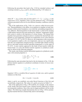 189
CHAPTER 3
Following the procedure that lead to Eq. 3–56 for extended surfaces and
assuming constant e
#
m,p
#
,rb,cb and Ta, the differential Eq. 3–87 reduces to
d2
u
dx2
2 B2
u 5 0 (3–88)
where B2
5 p
#
rbcb/ k has units of (1/m) and u 5 T 2 Ta 2 e
#
m /p
#
rb cb is the
temperature excess. Equation 3-88 is in form identical to Eq. 3–56 and the
solutions presented in the text for the different boundary conditions could be
used.
One of the applications of Eq. 3-88 is in a process called thermoregula-
tion. Thermoregulation is the ability of an organism to regulate its body tem-
perature within certain boundaries, even when the surrounding temperature is
very different. Thermoregulation in the human body is achieved by keeping
a tight balance between heat gain and heat loss. Humans’ temperature regula-
tion system is similar to the operation of a home furnace. The human body
regulates heat generation and preservation to maintain the internal body tem-
perature or core temperature. Normal core temperature at rest varies between
36.5 and 37.5°C (97.7 to 99.5°F). However, the temperature at the extremities
is not regulated as tightly as the core temperature, and can vary significantly
from the core temperature (imagine having a snowball fight without wearing
gloves) and under normal external operating temperatures is in the range of
33–34°C. A more realistic approach to the study of heat transfer within the
human body is to solve the bioheat transfer equation in cylindrical coordi-
nates as shown in the following equations.
The steady-state bioheat transfer differential equation in cylindrical coordi-
nates with constant properties is
1
r
d
dr
ar
dT
dr
b 1
e
#
m 1 e
#
p
k
5 0 (3-89)
Following the same procedure that lead to the development of Eq. 3–88, the
bioheat transfer equation in cylindrical coordinates in terms of excess tem-
perature u is
1
r
d
dr
ar
du
dr
b 2 B2
u 5 0 (3–90)
Equation 3–90 is a modified Bessel equation of order zero, and its general
solution is of the form
u(r) 5 C1I0 (Br) 1 C2K0 (Br) (3–91)
where I0 and K0 are modified, zero-order Bessel functions of the first and
second kinds, respectively. The values of I0 and K0 are given in Table 3–4.
One of the applications of Eq. 3–90 would be, for example, in the analysis
of the steady-state heat transfer from a human forearm subjected to certain
environmental conditions. One of the end-of-chapter problems will be on this
subject. The following example demonstrates the use of Eq. 3–88 in calculat-
ing heat transfer between a human body and its surroundings.
 