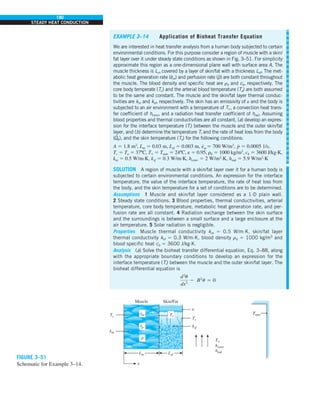 190
STEADY HEAT CONDUCTION
EXAMPLE 3–14 Application of Bioheat Transfer Equation
We are interested in heat transfer analysis from a human body subjected to certain
environmental conditions. For this purpose consider a region of muscle with a skin/
fat layer over it under steady state conditions as shown in Fig. 3–51. For simplicity
approximate this region as a one-dimensional plane wall with surface area A. The
muscle thickness is Lm covered by a layer of skin/fat with a thickness Lsf. The met-
abolic heat generation rate (
.
em) and perfusion rate (
.
p) are both constant throughout
the muscle. The blood density and specific heat are rb and cb, respectively. The
core body temperate (Tc) and the arterial blood temperature (Ta) are both assumed
to be the same and constant. The muscle and the skin/fat layer thermal conduc-
tivities are km and ksf, respectively. The skin has an emissivity of e and the body is
subjected to an air environment with a temperature of T`, a convection heat trans-
fer coefficient of hconv, and a radiation heat transfer coefficient of hrad. Assuming
blood properties and thermal conductivities are all constant, (a) develop an expres-
sion for the interface temperature (Ti) between the muscle and the outer skin/fat
layer, and (b) determine the temperature Ti and the rate of heat loss from the body
(
.
Qb), and the skin temperature (Ts) for the following conditions:
A 5 1.8 m2
, Lm 5 0.03 m, Lsf 5 0.003 m, e
#
m 5 700 W/m3
, p
#
5 0.0005 1/s,
Tc 5 Ta 5 37ºC, T` 5 Tsurr 5 24ºC, e 5 0.95, rb 5 1000 kg/m3
, cb 5 3600 J/kg·K,
km 5 0.5 W/m·K, ksf 5 0.3 W/m·K, hconv 5 2 W/m2
·K, hrad 5 5.9 W/m2
·K
SOLUTION A region of muscle with a skin/fat layer over it for a human body is
subjected to certain environmental conditions. An expression for the interface
temperature, the value of the interface temperature, the rate of heat loss from
the body, and the skin temperature for a set of conditions are to be determined.
Assumptions 1 Muscle and skin/fat layer considered as a 1-D plain wall.
2 Steady state conditions. 3 Blood properties, thermal conductivities, arterial
temperature, core body temperature, metabolic heat generation rate, and per-
fusion rate are all constant. 4 Radiation exchange between the skin surface
and the surroundings is between a small surface and a large enclosure at the
air temperature. 5 Solar radiation is negligible.
Properties Muscle thermal conductivity km 5 0.5 W/m·K, skin/fat layer
thermal conductivity ksf 5 0.3 W/m·K, blood density rb 5 1000 kg/m3
and
blood specific heat cb 5 3600 J/kg·K.
Analysis (a) Solve the bioheat transfer differential equation, Eq. 3–88, along
with the appropriate boundary conditions to develop an expression for the
interface temperature (Ti) between the muscle and the outer skin/fat layer. The
bioheat differential equation is
d2
u
dx2
2 B2
u 5 0
FIGURE 3–51
Schematic for Example 3–14.
Lm
x
ṗ
ėp
ėm
km
Tc
Muscle Skin/Fat
Lsf
Ts
ksf
«
T`
hconv
hrad
Tsurr
Ti
 