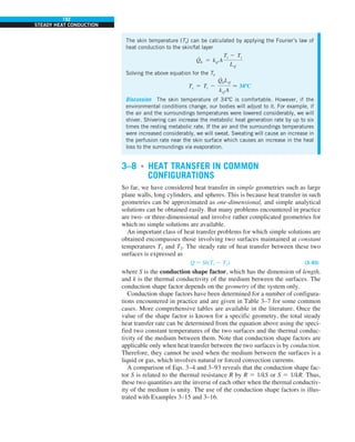 192
STEADY HEAT CONDUCTION
The skin temperature (Ts) can be calculated by applying the Fourier’s law of
heat conduction to the skin/fat layer
Q
#
b 5 ksf A
Ti 2 Ts
Lsf
Solving the above equation for the Ts
Ts 5 Ti 2
Q
#
bLsf
ksf A
 34ºC
Discussion The skin temperature of 34ºC is comfortable. However, if the
environmental conditions change, our bodies will adjust to it. For example, if
the air and the surroundings temperatures were lowered considerably, we will
shiver. Shivering can increase the metabolic heat generation rate by up to six
times the resting metabolic rate. If the air and the surroundings temperatures
were increased considerably, we will sweat. Sweating will cause an increase in
the perfusion rate near the skin surface which causes an increase in the heat
loss to the surroundings via evaporation.
3–8 ■
HEAT TRANSFER IN COMMON
CONFIGURATIONS
So far, we have considered heat transfer in simple geometries such as large
plane walls, long cylinders, and spheres. This is because heat transfer in such
geometries can be approximated as one-dimensional, and simple analytical
solutions can be obtained easily. But many problems encountered in practice
are two- or three-dimensional and involve rather complicated geometries for
which no simple solutions are available.
An important class of heat transfer problems for which simple solutions are
obtained encompasses those involving two surfaces maintained at constant
temperatures T1 and T2. The steady rate of heat transfer between these two
surfaces is expressed as
Q 5 Sk(T1 2 T2) (3–93)
where S is the conduction shape factor, which has the dimension of length,
and k is the thermal conductivity of the medium between the surfaces. The
conduction shape factor depends on the geometry of the system only.
Conduction shape factors have been determined for a number of configura-
tions encountered in practice and are given in Table 3–7 for some common
cases. More comprehensive tables are available in the literature. Once the
value of the shape factor is known for a specific geometry, the total steady
heat transfer rate can be determined from the equation above using the speci-
fied two constant temperatures of the two surfaces and the thermal conduc-
tivity of the medium between them. Note that conduction shape factors are
applicable only when heat transfer between the two surfaces is by conduction.
Therefore, they cannot be used when the medium between the surfaces is a
liquid or gas, which involves natural or forced convection currents.
A comparison of Eqs. 3–4 and 3–93 reveals that the conduction shape fac-
tor S is related to the thermal resistance R by R 5 1/kS or S 5 1/kR. Thus,
these two quantities are the inverse of each other when the thermal conductiv-
ity of the medium is unity. The use of the conduction shape factors is illus-
trated with Examples 3–15 and 3–16.
 