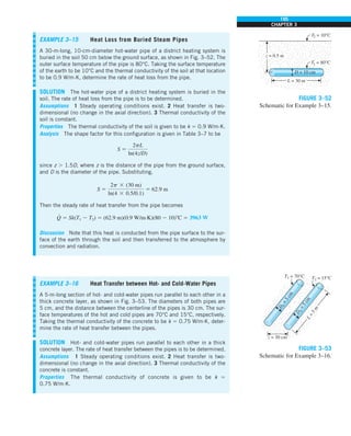 195
CHAPTER 3
D
2
=
5
c
m
T1 = 70°C
L
=
5
m
z = 30 cm
T2 = 15°C
D
1
=
5
c
m
FIGURE 3–53
Schematic for Example 3–16.
L = 30 m
D = 10 cm
T1 = 80°C
z = 0.5 m
T2 = 10°C
FIGURE 3–52
Schematic for Example 3–15.
EXAMPLE 3–15 Heat Loss from Buried Steam Pipes
A 30-m-long, 10-cm-diameter hot-water pipe of a district heating system is
buried in the soil 50 cm below the ground surface, as shown in Fig. 3–52. The
outer surface temperature of the pipe is 80°C. Taking the surface temperature
of the earth to be 10°C and the thermal conductivity of the soil at that location
to be 0.9 W/m·K, determine the rate of heat loss from the pipe.
SOLUTION The hot-water pipe of a district heating system is buried in the
soil. The rate of heat loss from the pipe is to be determined.
Assumptions 1 Steady operating conditions exist. 2 Heat transfer is two-
dimensional (no change in the axial direction). 3 Thermal conductivity of the
soil is constant.
Properties The thermal conductivity of the soil is given to be k 5 0.9 W/m·K.
Analysis The shape factor for this configuration is given in Table 3–7 to be
S 5
2pL
ln(4z/D)
since z . 1.5D, where z is the distance of the pipe from the ground surface,
and D is the diameter of the pipe. Substituting,
S 5
2p 3 (30 m)
ln(4 3 0.5/0.1)
5 62.9 m
Then the steady rate of heat transfer from the pipe becomes
Q
#
5 Sk(T1 2 T2) 5 (62.9 m)(0.9 W/m·K)(80 2 10)8C 5 3963 W
Discussion Note that this heat is conducted from the pipe surface to the sur-
face of the earth through the soil and then transferred to the atmosphere by
convection and radiation.
EXAMPLE 3–16 Heat Transfer between Hot- and Cold-Water Pipes
A 5-m-long section of hot- and cold-water pipes run parallel to each other in a
thick concrete layer, as shown in Fig. 3–53. The diameters of both pipes are
5 cm, and the distance between the centerline of the pipes is 30 cm. The sur-
face temperatures of the hot and cold pipes are 70°C and 15°C, respectively.
Taking the thermal conductivity of the concrete to be k 5 0.75 W/m·K, deter-
mine the rate of heat transfer between the pipes.
SOLUTION Hot- and cold-water pipes run parallel to each other in a thick
concrete layer. The rate of heat transfer between the pipes is to be determined.
Assumptions 1 Steady operating conditions exist. 2 Heat transfer is two-
dimensional (no change in the axial direction). 3 Thermal conductivity of the
concrete is constant.
Properties The thermal conductivity of concrete is given to be k 5
0.75 W/m·K.
 