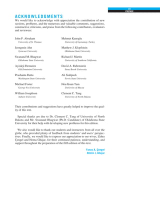 PREFACE
xxi
John P. Abraham
University of St. Thomas
Jeongmin Ahn
Syracuse University
Swanand M. Bhagwat
Oklahoma State University
Ayodeji Demuren
Old Dominion University
Prashanta Dutta
Washington State University
Michael Foster
George Fox University
William Josephson
Auburn University
Mehmet Kanoglu
University of Gaziantep, Turkey
Matthew J. Klopfstein
Oklahoma State University
Richard J. Martin
University of Southern California
David A. Rubenstein
Stony Brook University
Ali Siahpush
Ferris State University
Hou Kuan Tam
University of Macau
Clement C. Tang
University of North Dakota
Their contributions and suggestions have greatly helped to improve the qual-
ity of this text.
Special thanks are due to Dr. Clement C. Tang of University of North
Dakota and Mr. Swanand Bhagwat (Ph.D. Candidate) of Oklahoma State
University for their help with developing new problems for this edition.
We also would like to thank our students and instructors from all over the
globe, who provided plenty of feedback from students’ and users’ perspec-
tives. Finally, we would like to express our appreciation to our wives, Zehra
Çengel and Homa Ghajar, for their continued patience, understanding, and
support throughout the preparation of the fifth edition of this text.
Yunus A. Çengel
Afshin J. Ghajar
A CKNOWLEDGMENTS
We would like to acknowledge with appreciation the contribution of new
sections, problems, and the numerous and valuable comments, suggestions,
constructive criticisms, and praise from the following contributors, evaluators
and reviewers:
 