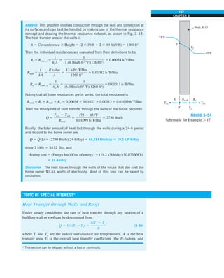 197
CHAPTER 3
Analysis This problem involves conduction through the wall and convection at
its surfaces and can best be handled by making use of the thermal resistance
concept and drawing the thermal resistance network, as shown in Fig. 3–54.
The heat transfer area of the walls is
A 5 Circumference 3 Height 5 (2 3 30 ft 1 2 3 40 ft)(9 ft) 5 1260 ft2
Then the individual resistances are evaluated from their definitions to be
Ri 5 Rconv, i 5
1
hi A
5
1
(1.46 Btu/h·ft2
·8F)(1260 ft2
)
5 0.00054 h·8F/Btu
Rwall 5
L
kA
5
R value
A
5
13 h·ft2
·8F/Btu
1260 ft2
5 0.01032 h·8F/Btu
Ro 5 Rconv, o 5
1
ho A
5
1
(6.0 Btu/h·ft2
·8F)(1260 ft2
)
5 0.00013 h·8F/Btu
Noting that all three resistances are in series, the total resistance is
Rtotal 5 Ri 1 Rwall 1 Ro 5 0.00054 1 0.01032 1 0.00013 5 0.01099 h·8F/Btu
Then the steady rate of heat transfer through the walls of the house becomes
Q
#
5
Tq1 2 Tq2
Rtotal
5
(75 2 45)8F
0.01099 h·8F/Btu
5 2730 Btu/h
Finally, the total amount of heat lost through the walls during a 24-h period
and its cost to the home owner are
Q 5 Q
#
Dt 5 (2730 Btu/h)(24-h/day) 5 65,514 Btu/day 5 19.2 kWh/day
since 1 kWh 5 3412 Btu, and
Heating cost 5 (Energy lost)(Cost of energy) 5 (19.2 kWh/day)($0.075/kWh)
5 $1.44/day
Discussion The heat losses through the walls of the house that day cost the
home owner $1.44 worth of electricity. Most of this loss can be saved by
insulation.
Rwall Ro
Ri
T1 T2
T1
T2
Wall, R-13
75°F
45°F
T`1 T`2
FIGURE 3–54
Schematic for Example 3–17.
Heat Transfer through Walls and Roofs
Under steady conditions, the rate of heat transfer through any section of a
building wall or roof can be determined from
Q
·
5 UA(Ti 2 To) 5
A(Ti 2 To)
R
(3–94)
where Ti and To are the indoor and outdoor air temperatures, A is the heat
transfer area, U is the overall heat transfer coefficient (the U-factor), and
* This section can be skipped without a loss of continuity.
TOPIC OF SPECIAL INTEREST*
 