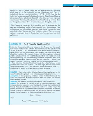 203
CHAPTER 3
where Aceiling and Aroof are the ceiling and roof areas, respectively. The area
ratio is equal to 1 for flat roofs and is less than 1 for pitched roofs. For a 45°
pitched roof, the area ratio is Aceiling/Aroof 5 1/2 5 0.707. Note that the
pitched roof has a greater area for heat transfer than the flat ceiling, and the area
ratio accounts for the reduction in the unit R-value of the roof when expressed
per unit area of the ceiling. Also, the direction of heat flow is up in winter (heat
loss through the roof) and down in summer (heat gain through the roof).
The R-value of a structure determined by analysis assumes that the
materials used and the quality of workmanship meet the standards. Poor
workmanship and substandard materials used during construction may
result in R-values that deviate from predicted values. Therefore, some
engineers use a safety factor in their designs based on experience in critical
applications.
EXAMPLE 3–18 The R-Value of a Wood Frame Wall
Determine the overall unit thermal resistance (the R-value) and the overall
heat transfer coefficient (the U-factor) of a wood frame wall that is built around
38-mm 3 90-mm (2 3 4 nominal) wood studs with a center-to-center dis-
tance of 400 mm. The 90-mm-wide cavity between the studs is filled with
glass fiber insulation. The inside is finished with 13-mm gypsum wallboard
and the outside with 13-mm wood fiberboard and 13-mm 3 200-mm wood
bevel lapped siding. The insulated cavity constitutes 75 percent of the heat
transmission area while the studs, plates, and sills constitute 21 percent. The
headers constitute 4 percent of the area, and they can be treated as studs.
Also, determine the rate of heat loss through the walls of a house whose
perimeter is 50 m and wall height is 2.5 m in Las Vegas, Nevada, whose winter
design temperature is 22°C. Take the indoor design temperature to be 22°C
and assume 20 percent of the wall area is occupied by glazing.
SOLUTION The R-value and the U-factor of a wood frame wall as well as the
rate of heat loss through such a wall in Las Vegas are to be determined.
Assumptions 1 Steady operating conditions exist. 2 Heat transfer through the
wall is one-dimensional. 3 Thermal properties of the wall and the heat transfer
coefficients are constant.
Properties The R-values of different materials are given in Table 3–8.
Analysis The schematic of the wall as well as the different elements used
in its construction are shown here. Heat transfer through the insulation and
through the studs meets different resistances, and thus we need to analyze the
thermal resistance for each path separately. Once the unit thermal resistances
and the U-factors for the insulation and stud sections are available, the overall
average thermal resistance for the entire wall can be determined from
Roverall 5 1/Uoverall
where
Uoverall 5 (U 3 farea)insulation 1 (U 3 farea)stud
 