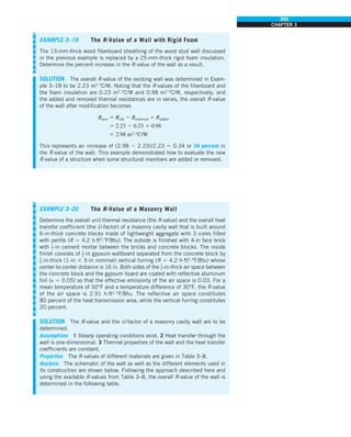 205
CHAPTER 3
EXAMPLE 3–19 The R-Value of a Wall with Rigid Foam
The 13-mm-thick wood fiberboard sheathing of the wood stud wall discussed
in the previous example is replaced by a 25-mm-thick rigid foam insulation.
Determine the percent increase in the R-value of the wall as a result.
SOLUTION The overall R-value of the existing wall was determined in Exam-
ple 3–18 to be 2.23 m2
·°C/W. Noting that the R-values of the fiberboard and
the foam insulation are 0.23 m2
·°C/W and 0.98 m2
·°C/W, respectively, and
the added and removed thermal resistances are in series, the overall R-value
of the wall after modification becomes
Rnew 5 Rold 2 Rremoved 1 Radded
5 2.23 2 0.23 1 0.98
5 2.98 m2
·°C/W
This represents an increase of (2.98 2 2.23)/2.23 5 0.34 or 34 percent in
the R-value of the wall. This example demonstrated how to evaluate the new
R-value of a structure when some structural members are added or removed.
EXAMPLE 3–20 The R-Value of a Masonry Wall
Determine the overall unit thermal resistance (the R-value) and the overall heat
transfer coefficient (the U-factor) of a masonry cavity wall that is built around
6-in-thick concrete blocks made of lightweight aggregate with 3 cores filled
with perlite (R 5 4.2 h·ft2
·°F/Btu). The outside is finished with 4-in face brick
with 1
2-in cement mortar between the bricks and concrete blocks. The inside
finish consists of 1
2-in gypsum wallboard separated from the concrete block by
3
4-in-thick (1-in 3 3-in nominal) vertical furring (R 5 4.2 h·ft2
·°F/Btu) whose
center-to-center distance is 16 in. Both sides of the 1
2-in-thick air space between
the concrete block and the gypsum board are coated with reflective aluminum
foil (e 5 0.05) so that the effective emissivity of the air space is 0.03. For a
mean temperature of 50°F and a temperature difference of 30°F, the R-value
of the air space is 2.91 h·ft2
·°F/Btu. The reflective air space constitutes
80 percent of the heat transmission area, while the vertical furring constitutes
20 percent.
SOLUTION The R-value and the U-factor of a masonry cavity wall are to be
determined.
Assumptions 1 Steady operating conditions exist. 2 Heat transfer through the
wall is one-dimensional. 3 Thermal properties of the wall and the heat transfer
coefficients are constant.
Properties The R-values of different materials are given in Table 3–8.
Analysis The schematic of the wall as well as the different elements used in
its construction are shown below. Following the approach described here and
using the available R-values from Table 3–8, the overall R-value of the wall is
determined in the following table.
 