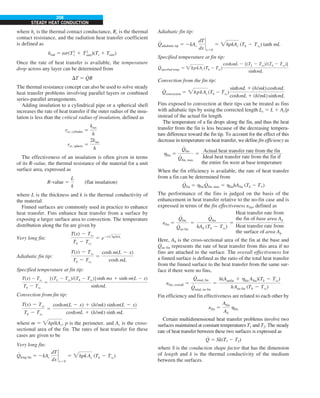 208
STEADY HEAT CONDUCTION
where hc is the thermal contact conductance, Rc is the thermal
contact resistance, and the radiation heat transfer coefficient
is defined as
hrad 5 es(T2
s 1 T2
surr)(Ts 1 Tsurr)
Once the rate of heat transfer is available, the temperature
drop across any layer can be determined from
DT 5 Q
#
R
The thermal resistance concept can also be used to solve steady
heat transfer problems involving parallel layers or combined
series-parallel arrangements.
Adding insulation to a cylindrical pipe or a spherical shell
increases the rate of heat transfer if the outer radius of the insu-
lation is less than the critical radius of insulation, defined as
rcr, cylinder 5
kins
h
rcr, sphere 5
2kins
h
The effectiveness of an insulation is often given in terms
of its R-value, the thermal resistance of the material for a unit
surface area, expressed as
R-value 5
L
k
(flat insulation)
where L is the thickness and k is the thermal conductivity of
the material.
Finned surfaces are commonly used in practice to enhance
heat transfer. Fins enhance heat transfer from a surface by
exposing a larger surface area to convection. The temperature
distribution along the fin are given by
Very long fin:
T(x) 2 Tq
Tb 2 Tq
5 e2xhp/kAc
Adiabatic fin tip:
T(x) 2 Tq
Tb 2 Tq
5
cosh m(L 2 x)
cosh mL
Specified temperature at fin tip:
T(x) 2 Tq
Tb 2 Tq
5
[(TL 2 Tq)/(Tb 2 Tq)]sinh mx 1 sinh m(L 2 x)
sinhmL
Convection from fin tip:
T(x) 2 Tq
Tb 2 Tq
5
coshm(L 2 x) 1 (h/mk) sinhm(L 2 x)
coshmL 1 (h/mk) sinh mL
where m 5 hp/kAc, p is the perimeter, and Ac is the cross-
sectional area of the fin. The rates of heat transfer for these
cases are given to be
Very long fin:
Q
#
long fin 5 2kAc
dT
dx
`
x50
5 hpk Ac (Tb 2 Tq)
Adiabatic fin tip:
Q
#
adiabatic tip 5 2kAc
dT
dx
`
x50
5 hpkAc (Tb 2 Tq) tanh mL
Specified temperature at fin tip:
Q
#
specified temp. 5 hpkAc(Tb 2 Tq)
coshmL 2 [(TL 2 Tq)/(Tb 2 Tq)]
sinhmL
Convection from the fin tip:
Q
#
convection 5 hpkAc (Tb 2 Tq)
sinhmL 1 (h/mk)coshmL
coshmL 1 (h/mk)sinhmL
Fins exposed to convection at their tips can be treated as fins
with adiabatic tips by using the corrected length Lc 5 L 1 Ac/p
instead of the actual fin length.
The temperature of a fin drops along the fin, and thus the heat
transfer from the fin is less because of the decreasing tempera-
ture difference toward the fin tip. To account for the effect of this
decrease in temperature on heat transfer, we define fin efficiency as
hfin 5
Q
#
fin
Q
#
fin, max
5
Actual heat transfer rate from the fin
Ideal heat transfer rate from the fin if
the entire fin were at base temperature
When the fin efficiency is available, the rate of heat transfer
from a fin can be determined from
Q
#
fin 5 hfinQ
#
fin, max 5 hfinhAfin (Tb 2 T`)
The performance of the fins is judged on the basis of the
enhancement in heat transfer relative to the no-fin case and is
expressed in terms of the fin effectiveness efin, defined as
efin 5
Q
#
fin
Q
#
no fin
5
Q
#
fin
hAb (Tb 2 Tq)
5
Heat transfer rate from
the fin of base area Ab
Heat transfer rate from
the surface of area Ab
Here, Ab is the cross-sectional area of the fin at the base and
Q
#
no fin represents the rate of heat transfer from this area if no
fins are attached to the surface. The overall effectiveness for
a finned surface is defined as the ratio of the total heat transfer
from the finned surface to the heat transfer from the same sur-
face if there were no fins,
efin, overall 5
Q
#
total, fin
Q
#
total, no fin
5
h(Aunfin 1 hfin Afin)(Tb 2 Tq)
hAno fin (Tb 2 Tq)
Fin efficiency and fin effectiveness are related to each other by
efin 5
Afin
Ab
hfin
Certain multidimensional heat transfer problems involve two
surfaces maintained at constant temperatures T1 and T2. The steady
rate of heat transfer between these two surfaces is expressed as
Q
#
5 Sk(T1 2 T2)
where S is the conduction shape factor that has the dimension
of length and k is the thermal conductivity of the medium
between the surfaces.
 