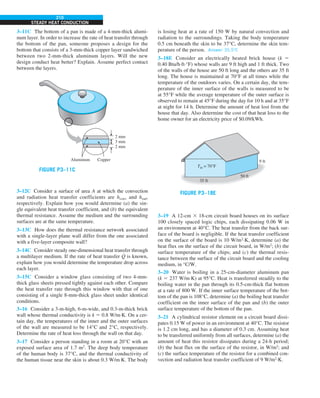 210
STEADY HEAT CONDUCTION
3–11C The bottom of a pan is made of a 4-mm-thick alumi-
num layer. In order to increase the rate of heat transfer through
the bottom of the pan, someone proposes a design for the
bottom that consists of a 3-mm-thick copper layer sandwiched
between two 2-mm-thick aluminum layers. Will the new
design conduct heat better? Explain. Assume perfect contact
between the layers.
2 mm
3 mm
2 mm
Aluminum Copper
FIGURE P3–11C
3–12C Consider a surface of area A at which the convection
and radiation heat transfer coefficients are hconv and hrad,
respectively. Explain how you would determine (a) the sin-
gle equivalent heat transfer coefficient, and (b) the equivalent
thermal resistance. Assume the medium and the surrounding
surfaces are at the same temperature.
3–13C How does the thermal resistance network associated
with a single-layer plane wall differ from the one associated
with a five-layer composite wall?
3–14C Consider steady one-dimensional heat transfer through
a multilayer medium. If the rate of heat transfer Q
#
is known,
explain how you would determine the temperature drop across
each layer.
3–15C Consider a window glass consisting of two 4-mm-
thick glass sheets pressed tightly against each other. Compare
the heat transfer rate through this window with that of one
consisting of a single 8-mm-thick glass sheet under identical
conditions.
3–16 Consider a 3-m-high, 6-m-wide, and 0.3-m-thick brick
wall whose thermal conductivity is k 5 0.8 W/m·K. On a cer-
tain day, the temperatures of the inner and the outer surfaces
of the wall are measured to be 14°C and 2°C, respectively.
Determine the rate of heat loss through the wall on that day.
3–17 Consider a person standing in a room at 20°C with an
exposed surface area of 1.7 m2
. The deep body temperature
of the human body is 37°C, and the thermal conductivity of
the human tissue near the skin is about 0.3 W/m·K. The body
is losing heat at a rate of 150 W by natural convection and
radiation to the surroundings. Taking the body temperature
0.5 cm beneath the skin to be 37°C, determine the skin tem-
perature of the person. Answer: 35.58C
3–18E Consider an electrically heated brick house (k 5
0.40 Btu/h·ft·°F) whose walls are 9 ft high and 1 ft thick. Two
of the walls of the house are 50 ft long and the others are 35 ft
long. The house is maintained at 70°F at all times while the
temperature of the outdoors varies. On a certain day, the tem-
perature of the inner surface of the walls is measured to be
at 55°F while the average temperature of the outer surface is
observed to remain at 45°F during the day for 10 h and at 35°F
at night for 14 h. Determine the amount of heat lost from the
house that day. Also determine the cost of that heat loss to the
home owner for an electricity price of $0.09/kWh.
35 ft
50 ft
9 ft
Tin = 70°F
FIGURE P3–18E
3–19 A 12-cm 3 18-cm circuit board houses on its surface
100 closely spaced logic chips, each dissipating 0.06 W in
an environment at 40°C. The heat transfer from the back sur-
face of the board is negligible. If the heat transfer coefficient
on the surface of the board is 10 W/m2
·K, determine (a) the
heat flux on the surface of the circuit board, in W/m2
; (b) the
surface temperature of the chips; and (c) the thermal resis-
tance between the surface of the circuit board and the cooling
medium, in °C/W.
3–20 Water is boiling in a 25-cm-diameter aluminum pan
(k 5 237 W/m·K) at 95°C. Heat is transferred steadily to the
boiling water in the pan through its 0.5-cm-thick flat bottom
at a rate of 800 W. If the inner surface temperature of the bot-
tom of the pan is 108°C, determine (a) the boiling heat transfer
coefficient on the inner surface of the pan and (b) the outer
surface temperature of the bottom of the pan.
3–21 A cylindrical resistor element on a circuit board dissi-
pates 0.15 W of power in an environment at 40°C. The resistor
is 1.2 cm long, and has a diameter of 0.3 cm. Assuming heat
to be transferred uniformly from all surfaces, determine (a) the
amount of heat this resistor dissipates during a 24-h period;
(b) the heat flux on the surface of the resistor, in W/m2
; and
(c) the surface temperature of the resistor for a combined con-
vection and radiation heat transfer coefficient of 9 W/m2
·K.
 