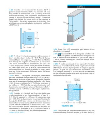 CHAPTER 3
211
Frame
3 12 3 mm
Glass
FIGURE P3–25
3–26 Repeat Prob. 3–25, assuming the space between the two
glass layers is evacuated.
3–27 Reconsider Prob. 3–25. Using EES (or other) soft-
ware, plot the rate of heat transfer through the win-
dow as a function of the width of air space in the range of
2 mm to 20 mm, assuming pure conduction through the air.
Discuss the results.
3–28E A wall is constructed of two layers of 0.7-in-thick
sheetrock (k 5 0.10 Btu/h·ft·°F), which is a plasterboard made
of two layers of heavy paper separated by a layer of gypsum,
placed 7 in apart. The space between the sheetrocks is filled
with fiberglass insulation (k 5 0.020 Btu/h·ft·°F). Determine
(a) the thermal resistance of the wall and (b) its R-value of
insulation in English units.
Sheetrock
7 in
0.7 in 0.7 in
Fiberglass
insulation
FIGURE P3–28E
3–29 To defog the rear window of an automobile, a very thin
transparent heating element is attached to the inner surface of
3–22 Consider a power transistor that dissipates 0.2 W of
power in an environment at 30°C. The transistor is 0.4 cm
long and has a diameter of 0.5 cm. Assuming heat to be
transferred uniformly from all surfaces, determine (a) the
amount of heat this resistor dissipates during a 24-h period,
in kWh; (b) the heat flux on the surface of the transistor, in
W/m2
; and (c) the surface temperature of the resistor for a
combined convection and radiation heat transfer coefficient
of 18 W/m2
·K.
Power
transistor
0.2 W
0.5cm
30°C
0.4cm
FIGURE P3–22
3–23 A 1.0 m 3 1.5 m double-pane window consists of
two 4-mm-thick layers of glass (k 5 0.78 W/m·K) that are
separated by a 5-mm air gap (kair 5 0.025 W/m·K). The heat
flow through the air gap is assumed to be by conduction.
The inside and outside air temperatures are 20°C and
220°C, respectively, and the inside and outside heat trans-
fer coefficients are 40 and 20 W/m2
·K. Determine (a) the
daily rate of heat loss through the window in steady opera-
tion and (b) the temperature difference across the largest
thermal resistence.
3–24 Consider a 1.2-m-high and 2-m-wide glass window whose
thickness is 6 mm and thermal conductivity is k 5 0.78 W/m·K.
Determine the steady rate of heat transfer through this glass win-
dow and the temperature of its inner surface for a day during
which the room is maintained at 24°C while the temperature of
the outdoors is 25°C. Take the convection heat transfer coef-
ficients on the inner and outer surfaces of the window to be h1 5
10 W/m2
·K and h2 5 25 W/m2
·K, and disregard any heat trans-
fer by radiation.
3–25 Consider a 1.2-m-high and 2-m-wide double-pane
window consisting of two 3-mm-thick layers of glass (k 5
0.78 W/m·K) separated by a 12-mm-wide stagnant air space
(k 5 0.026 W/m·K). Determine the steady rate of heat transfer
through this double-pane window and the temperature of its
inner surface for a day during which the room is maintained
at 24°C while the temperature of the outdoors is 25°C. Take
the convection heat transfer coefficients on the inner and
outer surfaces of the window to be h1 5 10 W/m2
·K and h2 5
25 W/m2
·K, and disregard any heat transfer by radiation.
Answers: 114 W, 19.2°C
 