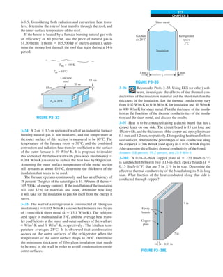 CHAPTER 3
213
is 0.9. Considering both radiation and convection heat trans-
fers, determine the rate of heat transfer through the roof, and
the inner surface temperature of the roof.
If the house is heated by a furnace burning natural gas with
an efficiency of 80 percent, and the price of natural gas is
$1.20/therm (1 therm 5 105,500 kJ of energy content), deter-
mine the money lost through the roof that night during a 14-h
period.
20 m
15 m
Tin = 20°C
Tair = 10°C
Tsky = 100 K
Concrete
roof 15 cm
FIGURE P3–33
3–34 A 2-m 3 1.5-m section of wall of an industrial furnace
burning natural gas is not insulated, and the temperature at
the outer surface of this section is measured to be 80°C. The
temperature of the furnace room is 30°C, and the combined
convection and radiation heat transfer coefficient at the surface
of the outer furnace is 10 W/m2
·K. It is proposed to insulate
this section of the furnace wall with glass wool insulation (k 5
0.038 W/m·K) in order to reduce the heat loss by 90 percent.
Assuming the outer surface temperature of the metal section
still remains at about 110°C, determine the thickness of the
insulation that needs to be used.
The furnace operates continuously and has an efficiency of
78 percent. The price of the natural gas is $1.10/therm (1 therm 5
105,500 kJ of energy content). If the installation of the insulation
will cost $250 for materials and labor, determine how long
it will take for the insulation to pay for itself from the energy it
saves.
3–35 The wall of a refrigerator is constructed of fiberglass
insulation (k 5 0.035 W/m·K) sandwiched between two layers
of 1-mm-thick sheet metal (k 5 15.1 W/m·K). The refriger-
ated space is maintained at 3°C, and the average heat trans-
fer coefficients at the inner and outer surfaces of the wall are
4 W/m2
·K and 9 W/m2
·K, respectively. The kitchen tem-
perature averages 25°C. It is observed that condensation
occurs on the outer surfaces of the refrigerator when the
temperature of the outer surface drops to 20°C. Determine
the minimum thickness of fiberglass insulation that needs
to be used in the wall in order to avoid condensation on the
outer surfaces.
Kitchen
air 25°C
L
1 mm
1 mm
Insulation
Refrigerated
space
3°C
Sheet metal
FIGURE P3–35
3–36 Reconsider Prob. 3–35. Using EES (or other) soft-
ware, investigate the effects of the thermal con-
ductivities of the insulation material and the sheet metal on the
thickness of the insulation. Let the thermal conductivity vary
from 0.02 W/m·K to 0.08 W/m·K for insulation and 10 W/m·K
to 400 W/m·K for sheet metal. Plot the thickness of the insula-
tion as the functions of the thermal conductivities of the insula-
tion and the sheet metal, and discuss the results.
3–37 Heat is to be conducted along a circuit board that has a
copper layer on one side. The circuit board is 15 cm long and
15 cm wide, and the thicknesses of the copper and epoxy layers are
0.1 mm and 1.2 mm, respectively. Disregarding heat transfer from
side surfaces, determine the percentages of heat conduction along
the copper (k 5 386 W/m·K) and epoxy (k 5 0.26 W/m·K) layers.
Also determine the effective thermal conductivity of the board.
Answers: 0.8 percent, 99.2 percent, and 29.9 W/m·K
3–38E A 0.03-in-thick copper plate (k 5 223 Btu/h·ft·°F)
is sandwiched between two 0.15-in-thick epoxy boards (k 5
0.15 Btu/h·ft·°F) that are 7 in 3 9 in in size. Determine the
effective thermal conductivity of the board along its 9-in-long
side. What fraction of the heat conducted along that side is
conducted through copper?
0.03 in
7 in
9 in
Epoxy
boards
Copper
plate
FIGURE P3–38E
 