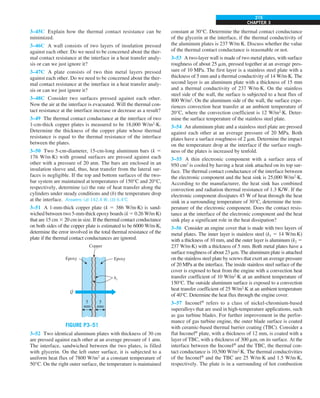 CHAPTER 3
215
3–45C Explain how the thermal contact resistance can be
minimized.
3–46C A wall consists of two layers of insulation pressed
against each other. Do we need to be concerned about the ther-
mal contact resistance at the interface in a heat transfer analy-
sis or can we just ignore it?
3–47C A plate consists of two thin metal layers pressed
against each other. Do we need to be concerned about the ther-
mal contact resistance at the interface in a heat transfer analy-
sis or can we just ignore it?
3–48C Consider two surfaces pressed against each other.
Now the air at the interface is evacuated. Will the thermal con-
tact resistance at the interface increase or decrease as a result?
3–49 The thermal contact conductance at the interface of two
1-cm-thick copper plates is measured to be 18,000 W/m2
·K.
Determine the thickness of the copper plate whose thermal
resistance is equal to the thermal resistance of the interface
between the plates.
3–50 Two 5-cm-diameter, 15-cm-long aluminum bars (k 5
176 W/m·K) with ground surfaces are pressed against each
other with a pressure of 20 atm. The bars are enclosed in an
insulation sleeve and, thus, heat transfer from the lateral sur-
faces is negligible. If the top and bottom surfaces of the two-
bar system are maintained at temperatures of 150°C and 20°C,
respectively, determine (a) the rate of heat transfer along the
cylinders under steady conditions and (b) the temperature drop
at the interface. Answers: (a) 142.4 W, (b) 6.48C
3–51 A 1-mm-thick copper plate (k 5 386 W/m·K) is sand-
wiched between two 5-mm-thick epoxy boards (k 5 0.26 W/m·K)
that are 15 cm 3 20 cm in size. If the thermal contact conductance
on both sides of the copper plate is estimated to be 6000 W/m·K,
determine the error involved in the total thermal resistance of the
plate if the thermal contact conductances are ignored.
Q
.
5
mm
5
mm
Epoxy
hc
Copper
Epoxy
FIGURE P3–51
3–52 Two identical aluminum plates with thickness of 30 cm
are pressed against each other at an average pressure of 1 atm.
The interface, sandwiched between the two plates, is filled
with glycerin. On the left outer surface, it is subjected to a
uniform heat flux of 7800 W/m2
at a constant temperature of
50°C. On the right outer surface, the temperature is maintained
constant at 30°C. Determine the thermal contact conductance
of the glycerin at the interface, if the thermal conductivity of
the aluminum plates is 237 W/m∙K. Discuss whether the value
of the thermal contact conductance is reasonable or not.
3–53 A two-layer wall is made of two metal plates, with surface
roughness of about 25 mm, pressed together at an average pres-
sure of 10 MPa. The first layer is a stainless steel plate with a
thickness of 5 mm and a thermal conductivity of 14 W/m∙K. The
second layer is an aluminum plate with a thickness of 15 mm
and a thermal conductivity of 237 W/m∙K. On the stainless
steel side of the wall, the surface is subjected to a heat flux of
800 W/m2
. On the aluminum side of the wall, the surface expe-
riences convection heat transfer at an ambient temperature of
20°C, where the convection coefficient is 12 W/m2
∙K. Deter-
mine the surface temperature of the stainless steel plate.
3–54 An aluminum plate and a stainless steel plate are pressed
against each other at an average pressure of 20 MPa. Both
plates have a surface roughness of 2 mm. Determine the impact
on the temperature drop at the interface if the surface rough-
ness of the plates is increased by tenfold.
3–55 A thin electronic component with a surface area of
950 cm2
is cooled by having a heat sink attached on its top sur-
face. The thermal contact conductance of the interface between
the electronic component and the heat sink is 25,000 W/m2
∙K.
According to the manufacturer, the heat sink has combined
convection and radiation thermal resistance of 1.3 K/W. If the
electronic component dissipates 45 W of heat through the heat
sink in a surrounding temperature of 30°C, determine the tem-
perature of the electronic component. Does the contact resis-
tance at the interface of the electronic component and the heat
sink play a significant role in the heat dissipation?
3–56 Consider an engine cover that is made with two layers of
metal plates. The inner layer is stainless steel (k1 5 14 W/m∙K)
with a thickness of 10 mm, and the outer layer is aluminum (k2 5
237 W/m∙K) with a thickness of 5 mm. Both metal plates have a
surface roughness of about 23 mm. The aluminum plate is attached
on the stainless steel plate by screws that exert an average pressure
of 20 MPa at the interface. The inside stainless steel surface of the
cover is exposed to heat from the engine with a convection heat
transfer coefficient of 10 W/m2
∙K at an ambient temperature of
150°C. The outside aluminum surface is exposed to a convection
heat transfer coefficient of 25 W/m2
∙K at an ambient temperature
of 40°C. Determine the heat flux through the engine cover.
3–57 Inconel®
refers to a class of nickel-chromium-based
superalloys that are used in high-temperature applications, such
as gas turbine blades. For further improvement in the perfor-
mance of gas turbine engine, the outer blade surface is coated
with ceramic-based thermal barrier coating (TBC). Consider a
flat Inconel®
plate, with a thickness of 12 mm, is coated with a
layer of TBC, with a thickness of 300 mm, on its surface. At the
interface between the Inconel®
and the TBC, the thermal con-
tact conductance is 10,500 W/m2
∙K. The thermal conductivities
of the Inconel®
and the TBC are 25 W/m∙K and 1.5 W/m∙K,
respectively. The plate is in a surrounding of hot combustion
 