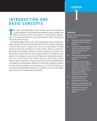 1
INT R O DUCTION AND
BAS IC CONCEPTS
CHAPTER
1
OBJECTIVES
When you finish studying this chapter, you
should be able to:
■ Understand how thermodynamics
and heat transfer are related to
each other,
■ Distinguish thermal energy from
other forms of energy, and heat
transfer from other forms of
energy transfer,
■ Perform general energy balances
as well as surface energy
balances,
■ Understand the basic mecha-
nisms of heat transfer, which are
conduction, convection, and
radiation, and Fourier’s law of
heat conduction, Newton’s law of
cooling, and the Stefan–
Boltzmann law of radiation,
■ Identify the mechanisms of
heat transfer that occur
simultaneously in practice,
■ Develop an awareness of the cost
associated with heat losses, and
■ Solve various heat transfer
problems encountered in
practice.
T
he science of thermodynamics deals with the amount of heat transfer as
a system undergoes a process from one equilibrium state to another, and
makes no reference to how long the process will take. But in engineer-
ing, we are often interested in the rate of heat transfer, which is the topic of
the science of heat transfer.
We start this chapter with a review of the fundamental concepts of thermody-
namics that form the framework for heat transfer. We first present the relation
of heat to other forms of energy and review the energy balance. We then
present the three basic mechanisms of heat transfer, which are conduction,
convection, and radiation, and discuss thermal conductivity. Conduction is
the transfer of energy from the more energetic particles of a substance to the
adjacent, less energetic ones as a result of interactions between the particles.
Convection is the mode of heat transfer between a solid surface and the
adjacent liquid or gas that is in motion, and it involves the combined effects
of conduction and fluid motion. Radiation is the energy emitted by matter in
the form of electromagnetic waves (or photons) as a result of the changes in
the electronic configurations of the atoms or molecules. We close this chapter
with a discussion of simultaneous heat transfer.
 