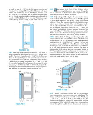 CHAPTER 3
217
are made of steel (k 5 50 W/m·K). The support members are
8 cm (t23) 3 0.5 cm (LB). The remainder of the inner wall space
is filled with insulation (k 5 0.03 W/m·K) and measures 8 cm
(t23) 3 60 cm (LB). The inner wall is made of gypsum board
(k 5 0.5 W/m·K) that is 1 cm thick (t12) and the outer wall is made of
brick (k 5 1.0 W/m·K) that is 10 cm thick (t34). What is the average
heat flux through this wall when T1 5 20°C and T4 5 35°C?
LA
LB
0 1 2 3 4 5
FIGURE P3–66
3–67 A 4-m-high and 6-m-wide wall consists of a long 18-cm 3
30-cm cross section of horizontal bricks (k 5 0.72 W/m·K) sepa-
rated by 3-cm-thick plaster layers (k 5 0.22 W/m·K). There are
also 2-cm-thick plaster layers on each side of the wall, and a 2-cm-
thick rigid foam (k 5 0.026 W/m·K) on the inner side of the wall.
The indoor and the outdoor temperatures are 22°C and 24°C, and
the convection heat transfer coefficients on the inner and the outer
sides are h1 5 10 W/m2
·K and h2 5 20 W/m2
·K, respectively.
Assuming one-dimensional heat transfer and disregarding radia-
tion, determine the rate of heat transfer through the wall.
1.5 cm
30 cm
1.5 cm
2
18 cm
2
Plaster
Foam
2
Brick
FIGURE P3–67
3–68 Reconsider Prob. 3–67. Using EES (or other)
software, plot the rate of heat transfer through the
wall as a function of the thickness of the rigid foam in the
range of 1 cm to 10 cm. Discuss the results.
3–69 A 12-m-long and 5-m-high wall is constructed of two
layers of 1-cm-thick sheetrock (k 5 0.17 W/m·K) spaced
16 cm by wood studs (k 5 0.11 W/m·K) whose cross section
is 16 cm 3 5 cm. The studs are placed vertically 60 cm apart,
and the space between them is filled with fiberglass insula-
tion (k 5 0.034 W/m·K). The house is maintained at 20°C
and the ambient temperature outside is 29°C. Taking the
heat transfer coefficients at the inner and outer surfaces of the
house to be 8.3 and 34 W/m2
·K, respectively, determine (a) the
thermal resistance of the wall considering a representative sec-
tion of it and (b) the rate of heat transfer through the wall.
3–70E A 10-in-thick, 30-ft-long, and 10-ft-high wall is to be
constructed using 9-in-long solid bricks (k 5 0.40 Btu/h·ft·°F)
of cross section 7 in 3 7 in, or identical size bricks with nine
square air holes (k 5 0.015 Btu/h·ft·°F) that are 9 in long and
have a cross section of 1.5 in 3 1.5 in. There is a 0.5-in-thick
plaster layer (k 5 0.10 Btu/h·ft·°F) between two adjacent bricks
on all four sides and on both sides of the wall. The house is
maintained at 80°F and the ambient temperature outside is
30°F. Taking the heat transfer coefficients at the inner and outer
surfaces of the wall to be 1.5 and 4 Btu/h·ft2
·°F, respectively,
determine the rate of heat transfer through the wall constructed
of (a) solid bricks and (b) bricks with air holes.
Plaster
0.5 in
0.5 in
Brick
0.5 in
7 in
0.5 in
Air channels
1.5 in × 1.5 in × 9 in
9 in
FIGURE P3–70E
3–71 Consider a 5-m-high, 8-m-long, and 0.22-m-thick wall
whose representative cross section is as given in the figure. The
thermal conductivities of various materials used, in W/m·K, are
kA 5 kF 5 2, kB 5 8, kC 5 20, kD 5 15, and kE 5 35. The
left and right surfaces of the wall are maintained at uniform
temperatures of 300°C and 100°C, respectively. Assuming heat
transfer through the wall to be one-dimensional, determine
 