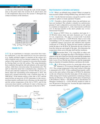 218
STEADY HEAT CONDUCTION
(a) the rate of heat transfer through the wall; (b) the temper-
ature at the point where the sections B, D, and E meet; and
(c) the temperature drop across the section F. Disregard any
contact resistances at the interfaces.
E
6 cm
300°C
100°C
6 cm
10 cm
5 cm
1 cm 6 cm
8 m
4 cm
4 cm
4 cm
F
D
C
A
B
C
Q
·
FIGURE P3–71
3–72 In an experiment to measure convection heat trans-
fer coefficients, a very thin metal foil of very low emissivity
(e.g., highly polished copper) is attached on the surface of a
slab of material with very low thermal conductivity. The other
surface of the metal foil is exposed to convection heat transfer
by flowing fluid over the foil surface. This setup diminishes
heat conduction through the slab and radiation on the metal foil
surface, while heat convection plays the prominent role. The
slab on which the metal foil is attached to has a thickness of
25 mm and a thermal conductivity of 0.023 W/m·K. In a con-
dition where the surrounding room temperature is 20°C, the
metal foil is heated electrically with a uniform heat flux of
5000 W/m2
. If the bottom surface of the slab is 20°C and the
metal foil has an emissivity of 0.02, determine (a) the convec-
tion heat transfer coefficient if air is flowing over the metal foil
and the surface temperature of the foil is 150°C; and (b) the
convection heat transfer coefficient if water is flowing over
the metal foil and the surface temperature of the foil is 30°C.
T2 = 20°C
Metal foil
e = 0.02
Tsurr = 20°C
Fluid, T` = 20°C
L = 25 mm
T1
qelec = 5000 W/m2
Slab
k = 0.023 W/m.K
.
FIGURE P3–72
Heat Conduction in Cylinders and Spheres
3–73C What is an infinitely long cylinder? When is it proper to
treat an actual cylinder as being infinitely long, and when is it not?
3–74C Can the thermal resistance concept be used for a solid
cylinder or sphere in steady operation? Explain.
3–75C Consider a short cylinder whose top and bottom sur-
faces are insulated. The cylinder is initially at a uniform tem-
perature Ti and is subjected to convection from its side surface
to a medium at temperature T`, with a heat transfer coefficient
of h. Is the heat transfer in this short cylinder one- or two-
dimensional? Explain.
3–76 Steam at 320°C flows in a stainless steel pipe (k 5
15 W/m·K) whose inner and outer diameters are 5 cm and
5.5 cm, respectively. The pipe is covered with 3-cm-thick
glass wool insulation (k 5 0.038 W/m·K). Heat is lost to the
surroundings at 5°C by natural convection and radiation, with
a combined natural convection and radiation heat transfer
coefficient of 15 W/m2
·K. Taking the heat transfer coefficient
inside the pipe to be 80 W/m2
·K, determine the rate of heat loss
from the steam per unit length of the pipe. Also determine the
temperature drops across the pipe shell and the insulation.
3–77 Reconsider Prob. 3–76. Using EES (or other) soft-
ware, investigate the effect of the thickness of the in-
sulation on the rate of heat loss from the steam and the temperature
drop across the insulation layer. Let the insulation thickness vary
from 1 cm to 10 cm. Plot the rate of heat loss and the temperature
drop as a function of insulation thickness, and discuss the results.
3–78 A 50-m-long section of a steam pipe whose outer
diameter is 10 cm passes through an open space at
15°C. The average temperature of the outer surface of the pipe
is measured to be 150°C. If the combined heat transfer coeffi-
cient on the outer surface of the pipe is 20 W/m2
·K, determine
(a) the rate of heat loss from the steam pipe; (b) the annual cost
of this energy lost if steam is generated in a natural gas furnace
that has an efficiency of 75 percent and the price of natural gas
is $0.52/therm (1 therm 5 105,500 kJ); and (c) the thickness of
fiberglass insulation (k 5 0.035 W/m·K) needed in order to
save 90 percent of the heat lost. Assume the pipe temperature
to remain constant at 150°C.
150°C
Tair
= 15°C
50 m
Fiberglass
insulation
Steam
FIGURE P3–78
 