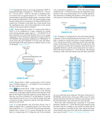 CHAPTER 3
219
3–79 Superheated steam at an average temperature 200°C is
transported through a steel pipe (k 5 50 W/m·K, Do 5 8.0 cm,
Di 5 6.0 cm, and L 5 20.0 m). The pipe is insulated with a
4-cm thick layer of gypsum plaster (k 5 0.5 W/m·K). The
insulated pipe is placed horizontally inside a warehouse where
the average air temperature is 10°C. The steam and the air heat
transfer coefficients are estimated to be 800 and 200 W/m2
·K,
respectively. Calculate (a) the daily rate of heat transfer from
the superheated steam, and (b) the temperature on the outside
surface of the gypsum plaster insulation.
3–80E Steam exiting the turbine of a steam power plant at
100°F is to be condensed in a large condenser by cooling
water flowing through copper pipes (k 5 223 Btu/h·ft·°F) of
inner diameter 0.4 in and outer diameter 0.6 in at an average
temperature of 70°F. The heat of vaporization of water at 100°F is
1037 Btu/lbm. The heat transfer coefficients are 1500 Btu/h·ft2
·°F
on the steam side and 35 Btu/h·ft2
·°F on the water side. Deter-
mine the length of the tube required to condense steam at a rate
of 120 lbm/h. Answer: 1150 ft
Liquid water
Steam, 100°F
120 lbm/h
Cooling
water
FIGURE P3–80E
3–81E Repeat Prob. 3–80E, assuming that a 0.01-in-thick
layer of mineral deposit (k 5 0.5 Btu/h·ft·°F) has formed on
the inner surface of the pipe.
3–82 Reconsider Prob. 3–80E. Using EES (or other)
software, investigate the effects of the thermal
conductivity of the pipe material and the outer diameter of the
pipe on the length of the tube required. Let the thermal con-
ductivity vary from 10 Btu/h·ft·°F to 400 Btu/h·ft·°F and the
outer diameter from 0.5 in to 1.0 in. Plot the length of the tube
as functions of pipe conductivity and the outer pipe diameter,
and discuss the results.
3–83 A 2.2-mm-diameter and 10-m-long electric wire is
tightly wrapped with a 1-mm-thick plastic cover whose ther-
mal conductivity is k 5 0.15 W/m·K. Electrical measurements
indicate that a current of 13 A passes through the wire and
there is a voltage drop of 8 V along the wire. If the insulated
wire is exposed to a medium at T` 5 30°C with a heat transfer
coefficient of h 5 24 W/m2
·K, determine the temperature at the
interface of the wire and the plastic cover in steady operation.
Also determine if doubling the thickness of the plastic cover
will increase or decrease this interface temperature.
10 m
Insulation
Electrical
wire
T` = 30°C
FIGURE P3–83
3–84 Consider a 2-m-high electric hot-water heater that has
a diameter of 40 cm and maintains the hot water at 55°C. The
tank is located in a small room whose average temperature is
27°C, and the heat transfer coefficients on the inner and outer
surfaces of the heater are 50 and 12 W/m2
·K, respectively. The
tank is placed in another 46-cm-diameter sheet metal tank of
negligible thickness, and the space between the two tanks is
filled with foam insulation (k 5 0.03 W/m·K). The thermal
resistances of the water tank and the outer thin sheet metal shell
3 cm
Foam
insulation
40 cm
Water
heater
Tw = 55°C
27°C
2 m
FIGURE P3–84
are very small and can be neglected. The price of electricity is
$0.08/kWh, and the home owner pays $280 a year for water
heating. Determine the fraction of the hot-water energy cost of
this household that is due to the heat loss from the tank.
Hot-water tank insulation kits consisting of 3-cm-thick
fiberglass insulation (k 5 0.035 W/m·K) large enough to wrap
the entire tank are available in the market for about $30. If
such an insulation is installed on this water tank by the home
owner himself, how long will it take for this additional insula-
tion to pay for itself? Answers: 17.2 percent, 19 months
 