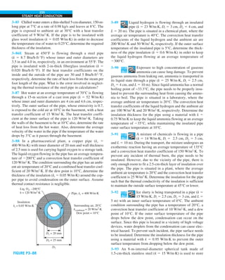 220
STEADY HEAT CONDUCTION
3–89 Liquid hydrogen is flowing through an insulated
pipe (k 5 23 W/m∙K, Di 5 3 cm, Do 5 4 cm, and
L 5 20 m). The pipe is situated in a chemical plant, where the
average air temperature is 40°C. The convection heat transfer
coefficients of the liquid hydrogen and the ambient air are
200 W/m2
∙K and 50 W/m2
∙K, respectively. If the outer surface
temperature of the insulated pipe is 5°C, determine the thick-
ness of the pipe insulation (k 5 0.6 W/m∙K) in order to keep
the liquid hydrogen flowing at an average temperature of
2300°C.
3–90 Exposure to high concentration of gaseous
ammonia can cause lung damage. To prevent
gaseous ammonia from leaking out, ammonia is transported in
its liquid state through a pipe (k 5 25 W/m∙K, Di 5 2.5 cm,
Do 5 4 cm, and L 5 10 m). Since liquid ammonia has a normal
boiling point of −33.3°C, the pipe needs to be properly insu-
lated to prevent the surrounding heat from causing the ammo-
nia to boil. The pipe is situated in a laboratory, where the
average ambient air temperature is 20°C. The convection heat
transfer coefficients of the liquid hydrogen and the ambient air
are 100 W/m2
∙K and 20 W/m2
∙K, respectively. Determine the
insulation thickness for the pipe using a material with k 5
0.75 W/m∙K to keep the liquid ammonia flowing at an average
temperature of 235°C, while maintaining the insulated pipe
outer surface temperature at 10°C.
3–91 A mixture of chemicals is flowing in a pipe
(k 5 14 W/m∙K, Di 5 2.5 cm, Do 5 3 cm,
and L 5 10 m). During the transport, the mixture undergoes an
exothermic reaction having an average temperature of 135°C
and a convection heat transfer coefficient of 150 W/m2
∙K. To
prevent any incident of thermal burn, the pipe needs to be
insulated. However, due to the vicinity of the pipe, there is
only enough room to fit a 2.5-cm-thick layer of insulation over
the pipe. The pipe is situated in a plant, where the average
ambient air temperature is 20°C and the convection heat transfer
coefficient is 25 W/m2
∙K. Determine the insulation for the pipe
such that the thermal conductivity of the insulation is sufficient
to maintain the outside surface temperature at 45°C or lower.
3–92 Ice slurry is being transported in a pipe (k 5
15 W/m∙K, Di 5 2.5 cm, Do 5 3 cm, and L 5
5 m) with an inner surface temperature of 0°C. The ambient
condition surrounding the pipe has a temperature of 20°C, a
convection heat transfer coefficient of 10 W/m2
∙K, and a dew
point of 10°C. If the outer surface temperature of the pipe
drops below the dew point, condensation can occur on the
surface. Since this pipe is located in a vicinity of high voltage
devices, water droplets from the condensation can cause elec-
trical hazard. To prevent such incident, the pipe surface needs
to be insulated. Determine the insulation thickness for the pipe
using a material with k 5 0.95 W/m∙K to prevent the outer
surface temperature from dropping below the dew point.
3–93 An 8-m-internal-diameter spherical tank made of
1.5-cm-thick stainless steel (k 5 15 W/m·K) is used to store
3–85 Chilled water enters a thin-shelled 5-cm-diameter, 150-m-
long pipe at 7°C at a rate of 0.98 kg/s and leaves at 8°C. The
pipe is exposed to ambient air at 30°C with a heat transfer
coefficient of 9 W/m2
·K. If the pipe is to be insulated with
glass wool insulation (k 5 0.05 W/m·K) in order to decrease
the temperature rise of water to 0.25°C, determine the required
thickness of the insulation.
3–86E Steam at 450°F is flowing through a steel pipe
(k 5 8.7 Btu/h·ft·°F) whose inner and outer diameters are
3.5 in and 4.0 in, respectively, in an environment at 55°F. The
pipe is insulated with 2-in-thick fiberglass insulation (k 5
0.020 Btu/h·ft·°F). If the heat transfer coefficients on the
inside and the outside of the pipe are 30 and 5 Btu/h·ft2
·°F,
respectively, determine the rate of heat loss from the steam per
foot length of the pipe. What is the error involved in neglect-
ing the thermal resistance of the steel pipe in calculations?
3–87 Hot water at an average temperature of 70°C is flowing
through a 15-m section of a cast iron pipe (k 5 52 W/m·K)
whose inner and outer diameters are 4 cm and 4.6 cm, respec-
tively. The outer surface of the pipe, whose emissivity is 0.7,
is exposed to the cold air at 10°C in the basement, with a heat
transfer coefficient of 15 W/m2
·K. The heat transfer coeffi-
cient at the inner surface of the pipe is 120 W/m2
·K. Taking
the walls of the basement to be at 10°C also, determine the rate
of heat loss from the hot water. Also, determine the average
velocity of the water in the pipe if the temperature of the water
drops by 3°C as it passes through the basement.
3–88 In a pharmaceutical plant, a copper pipe (kc 5
400 W/m·K) with inner diameter of 20 mm and wall thickness
of 2.5 mm is used for carrying liquid oxygen to a storage tank.
The liquid oxygen flowing in the pipe has an average tempera-
ture of 2200°C and a convection heat transfer coefficient of
120 W/m2
·K. The condition surrounding the pipe has an ambi-
ent air temperature of 20°C and a combined heat transfer coef-
ficient of 20 W/m2
·K. If the dew point is 10°C, determine the
thickness of the insulation (ki 5 0.05 W/m·K) around the cop-
per pipe to avoid condensation on the outer surface. Assume
thermal contact resistance is negligible.
D1 = 20 mm
Liq. O2, –200°C
h = 120 W/m2
·K
D2 = 25 mm
D3
Pipe, kc = 400 W/m·K
Surrounding air, 20°C
hcombined = 20 W/m2
·K
Dew point = 10°C
Insulation
ki = 0.05 W/m·K
FIGURE P3–88
 