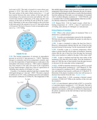 CHAPTER 3
221
iced water at 0°C. The tank is located in a room whose tem-
perature is 25°C. The walls of the room are also at 25°C.
The outer surface of the tank is black (emissivity e 5 1), and
heat transfer between the outer surface of the tank and the
surroundings is by natural convection and radiation. The con-
vection heat transfer coefficients at the inner and the outer
surfaces of the tank are 80 W/m2
·K and 10 W/m2
·K, respec-
tively. Determine (a) the rate of heat transfer to the iced water
in the tank and (b) the amount of ice at 0°C that melts during
a 24-h period. The heat of fusion of water at atmospheric pres-
sure is hif 5 333.7 kJ/kg.
Iced water
1.5 cm
Di = 8 m
Tin = 0°C
Troom = 25°C
FIGURE P3–93
3–94 The boiling temperature of nitrogen at atmospheric
pressure at sea level (1 atm pressure) is 2196°C. Therefore,
nitrogen is commonly used in low-temperature scientific stud-
ies since the temperature of liquid nitrogen in a tank open to the
atmosphere will remain constant at 2196°C until it is depleted.
Any heat transfer to the tank will result in the evaporation
of some liquid nitrogen, which has a heat of vaporization of
198 kJ/kg and a density of 810 kg/m3
at 1 atm.
Consider a 3-m-diameter spherical tank that is initially filled
with liquid nitrogen at 1 atm and 2196°C. The tank is exposed
to ambient air at 15°C, with a combined convection and radiation
heat transfer coefficient of 35 W/m2
·K. The temperature of the
1 atm
Liquid N2
–196°C
N2 vapor
Insulation
Tair = 15°C
FIGURE P3–94
thin-shelled spherical tank is observed to be almost the same as the
temperature of the nitrogen inside. Determine the rate of evapora-
tion of the liquid nitrogen in the tank as a result of the heat transfer
from the ambient air if the tank is (a) not insulated, (b) insulated
with 5-cm-thick fiberglass insulation (k 5 0.035 W/m·K), and
(c) insulated with 2-cm-thick superinsulation which has an effec-
tive thermal conductivity of 0.00005 W/m·K.
3–95 Repeat Prob. 3–94 for liquid oxygen, which has a
boiling temperature of 2183°C, a heat of vaporization of
213 kJ/kg, and a density of 1140 kg/m3
at 1 atm pressure.
Critical Radius of Insulation
3–96C What is the critical radius of insulation? How is it
defined for a cylindrical layer?
3–97C Consider an insulated pipe exposed to the atmosphere.
Will the critical radius of insulation be greater on calm days or
on windy days? Why?
3–98C A pipe is insulated to reduce the heat loss from it.
However, measurements indicate that the rate of heat loss has
increased instead of decreasing. Can the measurements be right?
3–99C Consider a pipe at a constant temperature whose
radius is greater than the critical radius of insulation. Someone
claims that the rate of heat loss from the pipe has increased
when some insulation is added to the pipe. Is this claim valid?
3–100C A pipe is insulated such that the outer radius of the
insulation is less than the critical radius. Now the insulation is
taken off. Will the rate of heat transfer from the pipe increase
or decrease for the same pipe surface temperature?
3–101E A 0.083-in-diameter electrical wire at 90°F is covered
by 0.02-in-thick plastic insulation (k 5 0.075 Btu/h·ft·°F). The
wire is exposed to a medium at 50°F, with a combined convec-
tion and radiation heat transfer coefficient of 2.5 Btu/h·ft2
·°F.
Determine if the plastic insulation on the wire will increase or
decrease heat transfer from the wire. Answer: It helps
3–102E Repeat Prob. 3–101E, assuming a thermal contact
resistance of 0.001 h·ft2
·°F/Btu at the interface of the wire and
the insulation.
3–103 A 5-mm-diameter spherical ball at 50°C is covered by
a 1-mm-thick plastic insulation (k 5 0.13 W/m·K). The ball is
exposed to a medium at 15°C, with a combined convection and
radiation heat transfer coefficient of 20 W/m2
·K. Determine if
the plastic insulation on the ball will help or hurt heat transfer
from the ball.
5 mm 1 mm
Plastic
insulation
FIGURE P3–103
 