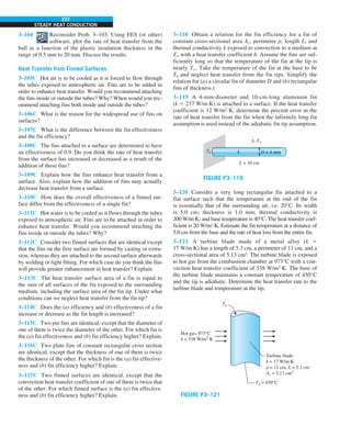 222
STEADY HEAT CONDUCTION
3–104 Reconsider Prob. 3–103. Using EES (or other)
software, plot the rate of heat transfer from the
ball as a function of the plastic insulation thickness in the
range of 0.5 mm to 20 mm. Discuss the results.
Heat Transfer from Finned Surfaces
3–105C Hot air is to be cooled as it is forced to flow through
the tubes exposed to atmospheric air. Fins are to be added in
order to enhance heat transfer. Would you recommend attaching
the fins inside or outside the tubes? Why? When would you rec-
ommend attaching fins both inside and outside the tubes?
3–106C What is the reason for the widespread use of fins on
surfaces?
3–107C What is the difference between the fin effectiveness
and the fin efficiency?
3–108C The fins attached to a surface are determined to have
an effectiveness of 0.9. Do you think the rate of heat transfer
from the surface has increased or decreased as a result of the
addition of these fins?
3–109C Explain how the fins enhance heat transfer from a
surface. Also, explain how the addition of fins may actually
decrease heat transfer from a surface.
3–110C How does the overall effectiveness of a finned sur-
face differ from the effectiveness of a single fin?
3–111C Hot water is to be cooled as it flows through the tubes
exposed to atmospheric air. Fins are to be attached in order to
enhance heat transfer. Would you recommend attaching the
fins inside or outside the tubes? Why?
3–112C Consider two finned surfaces that are identical except
that the fins on the first surface are formed by casting or extru-
sion, whereas they are attached to the second surface afterwards
by welding or tight fitting. For which case do you think the fins
will provide greater enhancement in heat transfer? Explain.
3–113C The heat transfer surface area of a fin is equal to
the sum of all surfaces of the fin exposed to the surrounding
medium, including the surface area of the fin tip. Under what
conditions can we neglect heat transfer from the fin tip?
3–114C Does the (a) efficiency and (b) effectiveness of a fin
increase or decrease as the fin length is increased?
3–115C Two pin fins are identical, except that the diameter of
one of them is twice the diameter of the other. For which fin is
the (a) fin effectiveness and (b) fin efficiency higher? Explain.
3–116C Two plate fins of constant rectangular cross section
are identical, except that the thickness of one of them is twice
the thickness of the other. For which fin is the (a) fin effective-
ness and (b) fin efficiency higher? Explain.
3–117C Two finned surfaces are identical, except that the
convection heat transfer coefficient of one of them is twice that
of the other. For which finned surface is the (a) fin effective-
ness and (b) fin efficiency higher? Explain.
3–118 Obtain a relation for the fin efficiency for a fin of
constant cross-sectional area Ac, perimeter p, length L, and
thermal conductivity k exposed to convection to a medium at
T` with a heat transfer coefficient h. Assume the fins are suf-
ficiently long so that the temperature of the fin at the tip is
nearly T`. Take the temperature of the fin at the base to be
Tb and neglect heat transfer from the fin tips. Simplify the
relation for (a) a circular fin of diameter D and (b) rectangular
fins of thickness t.
3–119 A 4-mm-diameter and 10-cm-long aluminum fin
(k 5 237 W/m·K) is attached to a surface. If the heat transfer
coefficient is 12 W/m2
·K, determine the percent error in the
rate of heat transfer from the fin when the infinitely long fin
assumption is used instead of the adiabatic fin tip assumption.
h, T`
L = 10 cm
Tb k D = 4 mm
FIGURE P3–119
3–120 Consider a very long rectangular fin attached to a
flat surface such that the temperature at the end of the fin
is essentially that of the surrounding air, i.e. 20°C. Its width
is 5.0 cm; thickness is 1.0 mm; thermal conductivity is
200 W/m·K; and base temperature is 40°C. The heat transfer coef-
ficient is 20 W/m2
·K. Estimate the fin temperature at a distance of
5.0 cm from the base and the rate of heat loss from the entire fin.
3–121 A turbine blade made of a metal alloy (k 5
17 W/m·K) has a length of 5.3 cm, a perimeter of 11 cm, and a
cross-sectional area of 5.13 cm2
. The turbine blade is exposed
to hot gas from the combustion chamber at 973°C with a con-
vection heat transfer coefficient of 538 W/m2
·K. The base of
the turbine blade maintains a constant temperature of 450°C
and the tip is adiabatic. Determine the heat transfer rate to the
turbine blade and temperature at the tip.
TL
Turbine blade
k = 17 W/m·K
p = 11 cm, L = 5.3 cm
Ac = 5.13 cm2
Hot gas, 973°C
h = 538 W/m2
·K
Tb = 450°C
FIGURE P3–121
 