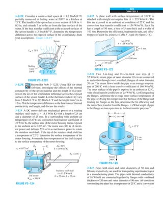 CHAPTER 3
223
3–125 A plane wall with surface temperature of 350°C is
attached with straight rectangular fins (k 5 235 W/m·K). The
fins are exposed to an ambient air condition of 25°C and the
convection heat transfer coefficient is 154 W/m2
·K. Each fin
has a length of 50 mm, a base of 5 mm thick and a width of
100 mm. Determine the efficiency, heat transfer rate, and effec-
tiveness of each fin, using (a) Table 3–3 and (b) Figure 3–43.
w = 100 mm
x
t = 5 mm
Air, 25°C
h = 154 W/m2
·K
k = 235 W/m·K
Tb
= 350°C
L = 50 mm
FIGURE P3–125
3–126 Two 3-m-long and 0.4-cm-thick cast iron (k 5
52 W/m·K) steam pipes of outer diameter 10 cm are connected
to each other through two 1-cm-thick flanges of outer diameter
20 cm. The steam flows inside the pipe at an average tempera-
ture of 200°C with a heat transfer coefficient of 180 W/m2
·K.
The outer surface of the pipe is exposed to an ambient at 12°C,
with a heat transfer coefficient of 25 W/m2
·K. (a) Disregarding
the flanges, determine the average outer surface temperature of
the pipe. (b) Using this temperature for the base of the flange and
treating the flanges as the fins, determine the fin efficiency and
the rate of heat transfer from the flanges. (c) What length of pipe
is the flange section equivalent to for heat transfer purposes?
Tair = 12°C
Steam
200°C
9.2 cm
1 cm
1 cm
10 cm
20 cm
FIGURE P3–126
3–127 Pipes with inner and outer diameters of 50 mm and
60 mm, respectively, are used for transporting superheated vapor
in a manufacturing plant. The pipes with thermal conductivity
of 16 W/m·K are connected together by flanges with combined
thickness of 20 mm and outer diameter of 90 mm. Air condition
surrounding the pipes has a temperature of 25°C and a convection
3–122E Consider a stainless steel spoon (k 5 8.7 Btu/h·ft·°F)
partially immersed in boiling water at 200°F in a kitchen at
75°F. The handle of the spoon has a cross section of 0.08 in 3
0.5 in, and extends 7 in in the air from the free surface of the
water. If the heat transfer coefficient at the exposed surfaces of
the spoon handle is 3 Btu/h·ft2
·°F, determine the temperature
difference across the exposed surface of the spoon handle. State
your assumptions. Answer: 124.6°F
7 in
Boiling
water
200°F
Tair = 75°F
Spoon
FIGURE P3–122E
3–123E Reconsider Prob. 3–122E. Using EES (or other)
software, investigate the effects of the thermal
conductivity of the spoon material and the length of its exten-
sion in the air on the temperature difference across the exposed
surface of the spoon handle. Let the thermal conductivity vary
from 5 Btu/h·ft·°F to 225 Btu/h·ft·°F and the length from 5 in to
12 in. Plot the temperature difference as the functions of thermal
conductivity and length, and discuss the results.
3–124 A DC motor delivers mechanical power to a rotating
stainless steel shaft (k 5 15.1 W/m·K) with a length of 25 cm
and a diameter of 25 mm. In a surrounding with ambient air
temperature of 20°C and convection heat transfer coefficient of
25 W/m2
·K, the surface area of the motor housing that is exposed
to the ambient air is 0.075 m2
. The motor uses 300 W of electri-
cal power and delivers 55% of it as mechanical power to rotate
the stainless steel shaft. If the tip of the stainless steel shaft has
a temperature of 22°C, determine the surface temperature of the
motor housing. Assume the base temperature of the shaft is equal
to the surface temperature of the motor housing.
Air, 20°C
h = 25 W/m2
·K
Stainless steel shaft
k = 15.1 W/m·K
D = 25 mm, L = 25 cm
Qs
. TL = 22°C
Th
DC motor
Welec = 300 W
.
As = 0.075 m2
Qh
.
FIGURE P3–124
 