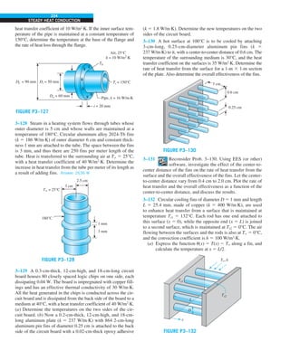 224
STEADY HEAT CONDUCTION
heat transfer coefficient of 10 W/m2
·K. If the inner surface tem-
perature of the pipe is maintained at a constant temperature of
150°C, determine the temperature at the base of the flange and
the rate of heat loss through the flange.
Di = 50 mm
Do = 60 mm
t = 20 mm
Tb
Ti = 150°C
Df = 90 mm
Pipe, k = 16 W/m·K
Air, 25°C
h = 10 W/m2
·K
FIGURE P3–127
3–128 Steam in a heating system flows through tubes whose
outer diameter is 5 cm and whose walls are maintained at a
temperature of 180°C. Circular aluminum alloy 2024-T6 fins
(k 5 186 W/m·K) of outer diameter 6 cm and constant thick-
ness 1 mm are attached to the tube. The space between the fins
is 3 mm, and thus there are 250 fins per meter length of the
tube. Heat is transferred to the surrounding air at T` 5 25°C,
with a heat transfer coefficient of 40 W/m2
·K. Determine the
increase in heat transfer from the tube per meter of its length as
a result of adding fins. Answer: 2636 W
1 mm
3 mm
180°C
T` = 25°C
3 cm
2.5 cm
FIGURE P3–128
3–129 A 0.3-cm-thick, 12-cm-high, and 18-cm-long circuit
board houses 80 closely spaced logic chips on one side, each
dissipating 0.04 W. The board is impregnated with copper fill-
ings and has an effective thermal conductivity of 30 W/m·K.
All the heat generated in the chips is conducted across the cir-
cuit board and is dissipated from the back side of the board to a
medium at 40°C, with a heat transfer coefficient of 40 W/m2
·K.
(a) Determine the temperatures on the two sides of the cir-
cuit board. (b) Now a 0.2-cm-thick, 12-cm-high, and 18-cm-
long aluminum plate (k 5 237 W/m·K) with 864 2-cm-long
aluminum pin fins of diameter 0.25 cm is attached to the back
side of the circuit board with a 0.02-cm-thick epoxy adhesive
(k 5 1.8 W/m·K). Determine the new temperatures on the two
sides of the circuit board.
3–130 A hot surface at 100°C is to be cooled by attaching
3-cm-long, 0.25-cm-diameter aluminum pin fins (k 5
237 W/m·K) to it, with a center-to-center distance of 0.6 cm. The
temperature of the surrounding medium is 30°C, and the heat
transfer coefficient on the surfaces is 35 W/m2
·K. Determine the
rate of heat transfer from the surface for a 1-m 3 1-m section
of the plate. Also determine the overall effectiveness of the fins.
3 cm
0.6 cm
0.25 cm
FIGURE P3–130
3–131 Reconsider Prob. 3–130. Using EES (or other)
software, investigate the effect of the center-to-
center distance of the fins on the rate of heat transfer from the
surface and the overall effectiveness of the fins. Let the center-
to-center distance vary from 0.4 cm to 2.0 cm. Plot the rate of
heat transfer and the overall effectiveness as a function of the
center-to-center distance, and discuss the results.
3–132 Circular cooling fins of diameter D 5 1 mm and length
L 5 25.4 mm, made of copper (k 5 400 W/m·K), are used
to enhance heat transfer from a surface that is maintained at
temperature Ts1 5 132°C. Each rod has one end attached to
this surface (x 5 0), while the opposite end (x 5 L) is joined
to a second surface, which is maintained at Ts2 5 0°C. The air
flowing between the surfaces and the rods is also at T` 5 0°C,
and the convection coefficient is h 5 100 W/m2
·K.
(a) Express the function u(x) 5 T(x) 2 T` along a fin, and
calculate the temperature at x 5 L/2.
L
D
x
Ts2
Ts1
T`,h
FIGURE P3–132
 