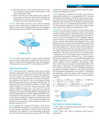 CHAPTER 3
225
(b) Determine the rate of heat transferred from the hot sur-
face through each fin and the fin effectiveness. Is the
use of fins justified? Why?
(c) What is the total rate of heat transfer from a 10-cm by
10-cm section of the wall, which has 625 uniformly dis-
tributed fins? Assume the same convection coefficient
for the fin and for the unfinned wall surface.
3–133 A 40-W power transistor is to be cooled by attaching
it to one of the commercially available heat sinks shown in
Table 3–6. Select a heat sink that will allow the case temperature
of the transistor not to exceed 90°C in the ambient air at 20°C.
90°C
40 W
Tair = 20°C
FIGURE P3–133
3–134 A 25-W power transistor is to be cooled by attaching
it to one of the commercially available heat sinks shown in
Table 3–6. Select a heat sink that will allow the case temperature
of the transistor not to exceed 55°C in the ambient air at 18°C.
Bioheat Transfer Equation
3–135 The human body is adaptable to the extreme climatic
conditions and keep the body core and skin temperature within
the comfort zone by regulating the metabolic heat generation
rate. For example, in extreme cold conditions, human body
will maintain the body temperature by increasing metabolic
heat generation rate while in very hot environment, human
body will sweat and release heat generated within the body. To
understand this effect of ambient conditions on human body
repeat Example 3–14 in the text and consider a case, where
climatic conditions change from 220°C and 20°C. For this
change in ambient air temperature calculate the metabolic heat
generation rate required within the different human body types
with the skin/fat thickness of 0.0075, 0.005 and 0.0025 m so as
to maintain the skin temperature at 34°C. Assume that inspite
of the change in ambient air temperature the perspiration rate
remains constant at 0.0005 s21
. Plot a graph of metabolic heat
generation rate against the ambient temperature with a tem-
perature increment of 5°C.
3–136 Consider the conditions of Example 3–14 in the text
for two different environments of air and water with convec-
tive heat transfer coefficient of 2 W/m2
·K and 20 W/m2
·K,
respectively. The ambient (T∞) and surrounding temperature
(Tsurr) for both air and water may be assumed to be 15°C. What
would be the metabolic heat generation rate required to main-
tain the skin temperature at 34°C?
3–137 Consider the conditions of Example 3–14 in the text
except that the ambient air is at a temperature of 30°C. A person
with skin/fat layer thickness of 0.003 m is doing vigorous exer-
cise which raises the metabolic heat generation rate from 700 to
7000 W/m3
over a period of time. Calculate the perspiration rate
required in lit/s so as to maintain the skin temperature at 34°C.
Use the perspiration properties to be the same as that of liquid
water at the average surface skin temperature of 35.5°C.
3–138 We are interested in steady state heat transfer analy-
sis from a human forearm subjected to certain environmental
conditions. For this purpose consider the forearm to be made up
of muscle with thickness rm with a skin/fat layer of thickness tsf
over it, as shown in the Figure P3–138. For simplicity approxi-
mate the forearm as a one-dimensional cylinder and ignore the
presence of bones. The metabolic heat generation rate (e
#
m) and
perfusion rate (p
#
) are both constant throughout the muscle. The
blood density and specific heat are rb and cb, respectively. The
core body temperate (Tc) and the arterial blood temperature
(Ta) are both assumed to be the same and constant. The mus-
cle and the skin/fat layer thermal conductivities are km and ksf,
respectively. The skin has an emissivity of e and the forearm
is subjected to an air environment with a temperature of T∞,
a convection heat transfer coefficient of hconv, and a radiation
heat transfer coefficient of hrad. Assuming blood properties and
thermal conductivities are all constant, (a) write the bioheat
transfer equation in radial coordinates. The boundary condi-
tions for the forearm are specified constant temperature at the
outer surface of the muscle (Ti) and temperature symmetry at
the centerline of the forearm. (b) Solve the differential equation
and apply the boundary conditions to develop an expression
for the temperature distribution in the forearm. (c) Determine
the temperature at the outer surface of the muscle (Ti) and the
maximum temperature in the forearm (Tmax) for the following
conditions:
rm 5 0.05 m, tsf 5 0.003 m, e
#
m 5 700 W/m3
, p
#
5 0.0005 1/s,
Ta 5 378C, T∞ 5 Tsurr 5 24°C, e 5 0.95,
rb 5 1000 kg/m3
, cb 5 3600 J/kg·K, km 5 0.5 W/m·K,
ksf 5 0.3 W/m·K, hconv 5 2 W/m2
·K, hrad 5 5.9 W/m2
·K
Muscle
rm
Skin/Fat
tsf
FIGURE P3–138
Heat Transfer in Common Configurations
3–139C What is a conduction shape factor? How is it related
to the thermal resistance?
3–140C What is the value of conduction shape factors in
engineering?
 