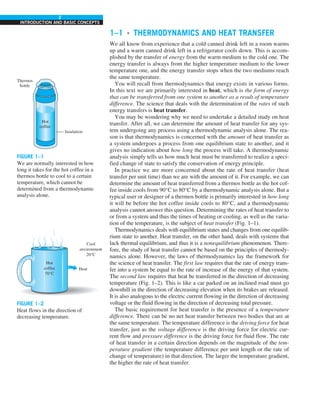 2
INTRODUCTION AND BASIC CONCEPTS
1–1 ■
THERMODYNAMICS AND HEAT TRANSFER
We all know from experience that a cold canned drink left in a room warms
up and a warm canned drink left in a refrigerator cools down. This is accom-
plished by the transfer of energy from the warm medium to the cold one. The
energy transfer is always from the higher temperature medium to the lower
temperature one, and the energy transfer stops when the two mediums reach
the same temperature.
You will recall from thermodynamics that energy exists in various forms.
In this text we are primarily interested in heat, which is the form of energy
that can be transferred from one system to another as a result of temperature
difference. The science that deals with the determination of the rates of such
energy transfers is heat transfer.
You may be wondering why we need to undertake a detailed study on heat
transfer. After all, we can determine the amount of heat transfer for any sys-
tem undergoing any process using a thermodynamic analysis alone. The rea-
son is that thermodynamics is concerned with the amount of heat transfer as
a system undergoes a process from one equilibrium state to another, and it
gives no indication about how long the process will take. A thermodynamic
analysis simply tells us how much heat must be transferred to realize a speci-
fied change of state to satisfy the conservation of energy principle.
In practice we are more concerned about the rate of heat transfer (heat
transfer per unit time) than we are with the amount of it. For example, we can
determine the amount of heat transferred from a thermos bottle as the hot cof-
fee inside cools from 90°C to 80°C by a thermodynamic analysis alone. But a
typical user or designer of a thermos bottle is primarily interested in how long
it will be before the hot coffee inside cools to 80°C, and a thermodynamic
analysis cannot answer this question. Determining the rates of heat transfer to
or from a system and thus the times of heating or cooling, as well as the varia-
tion of the temperature, is the subject of heat transfer (Fig. 1–1).
Thermodynamics deals with equilibrium states and changes from one equilib-
rium state to another. Heat transfer, on the other hand, deals with systems that
lack thermal equilibrium, and thus it is a nonequilibrium phenomenon. There-
fore, the study of heat transfer cannot be based on the principles of thermody-
namics alone. However, the laws of thermodynamics lay the framework for
the science of heat transfer. The first law requires that the rate of energy trans-
fer into a system be equal to the rate of increase of the energy of that system.
The second law requires that heat be transferred in the direction of decreasing
temperature (Fig. 1–2). This is like a car parked on an inclined road must go
downhill in the direction of decreasing elevation when its brakes are released.
It is also analogous to the electric current flowing in the direction of decreasing
voltage or the fluid flowing in the direction of decreasing total pressure.
The basic requirement for heat transfer is the presence of a temperature
difference. There can be no net heat transfer between two bodies that are at
the same temperature. The temperature difference is the driving force for heat
transfer, just as the voltage difference is the driving force for electric cur-
rent flow and pressure difference is the driving force for fluid flow. The rate
of heat transfer in a certain direction depends on the magnitude of the tem-
perature gradient (the temperature difference per unit length or the rate of
change of temperature) in that direction. The larger the temperature gradient,
the higher the rate of heat transfer.
FIGURE 1–1
We are normally interested in how
long it takes for the hot coffee in a
thermos bottle to cool to a certain
temperature, which cannot be
determined from a thermodynamic
analysis alone.
FIGURE 1–2
Heat flows in the direction of
decreasing temperature.
Hot
coffee
Thermos
bottle
Insulation
Heat
Cool
environment
20°C
Hot
coffee
70°C
 